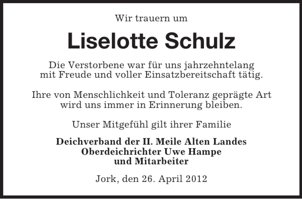 <p>Wir trauern um</p><p>Liselotte Schulz<br />Die Verstorbene war für uns jahrzehntelang<br />mit Freude und voller Einsatzbereitschaft tätig.<br />Ihre von Menschlichkeit und Toleranz geprägte Art<br />wird uns immer in Erinnerung bleiben.<br />Unser Mitgefühl gilt ihrer Familie<br />Deichverband der II. Meile Alten Landes<br />Oberdeichrichter Uwe Hampe<br />und Mitarbeiter<br />Jork, den 26. April 2012</p>