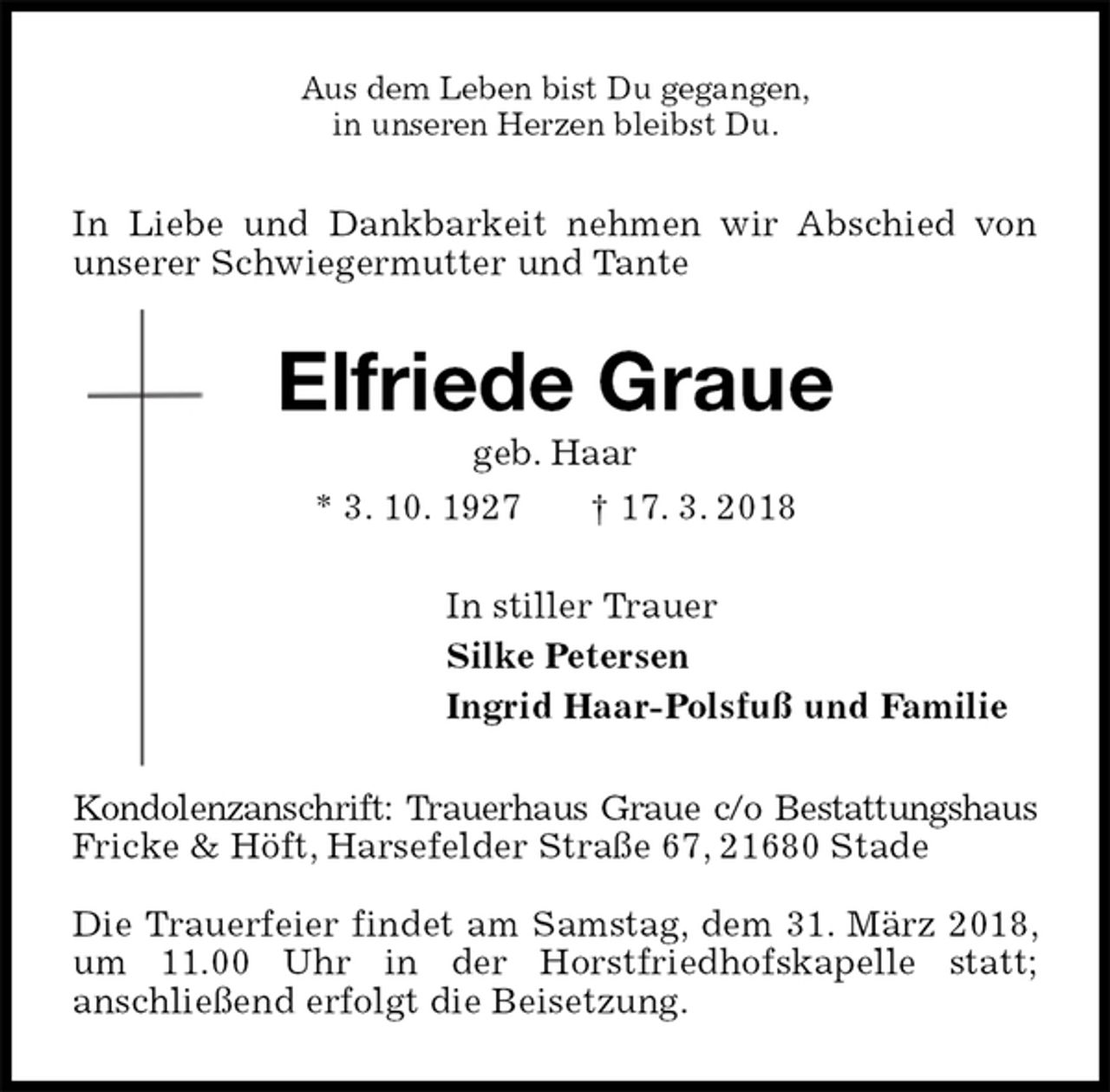 <p>Aus dem Leben bist Du gegangen,<br />in unseren Herzen bleibst Du.<br />In Liebe und Dankbarkeit nehmen wir Abschied von unserer Schwiegermutter und Tante<br />Elfriede Graue<br />geb. Haar<br />* 3. 10. 1927 † 17. 3. 2018<br />In stiller Trauer<br />Silke Petersen<br />Ingrid Haar-Polsfuß und Familie<br />Kondolenzanschrift: Trauerhaus Graue c/o Bestattungshaus<br />Fricke &amp; Höft, Harsefelder Straße 67, 21680 Stade</p><p>Die Trauerfeier findet am Samstag, dem 31. März 2018, um 11.00 Uhr in der Horstfriedhofskapelle statt;<br />anschließend erfolgt die Beisetzung.</p>