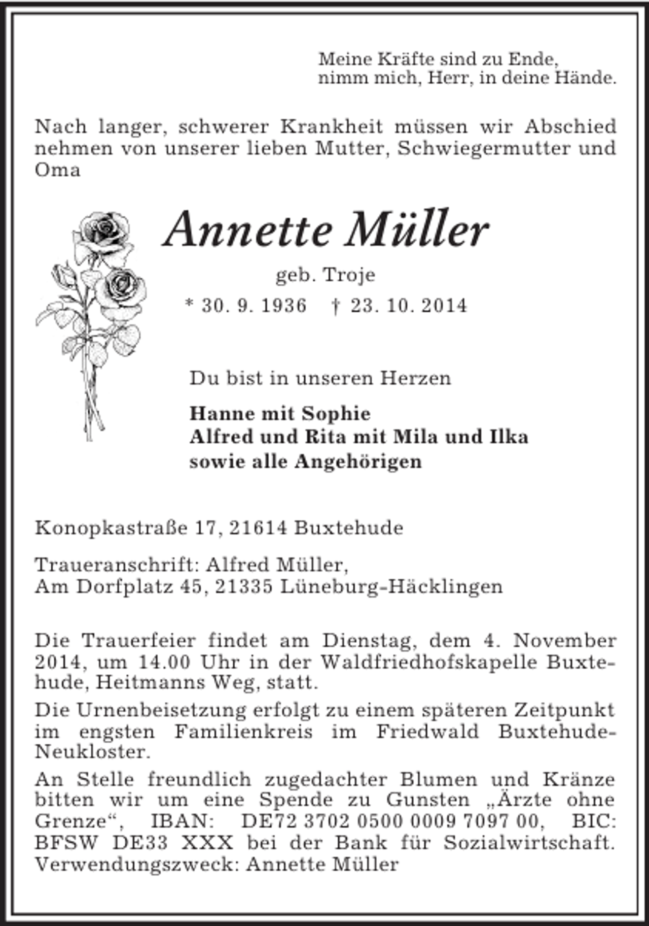 <p>Meine Kräfte sind zu Ende,<br />nimm mich, Herr, in deine Hände.<br />Nach langer, schwerer Krankheit müssen wir Abschied nehmen von unserer lieben Mutter, Schwiegermutter und Oma<br />Annette Müller<br />geb. Troje<br />* 30. 9. 1936 † 23. 10. 2014<br />Du bist in unseren Herzen<br />Hanne mit Sophie<br />Alfred und Rita mit Mila und Ilka<br />sowie alle Angehörigen<br />Konopkastraße 17, 21614 Buxtehude<br />Traueranschrift: Alfred Müller,<br />Am Dorfplatz 45, 21335 Lüneburg-Häcklingen</p><p>Die Trauerfeier findet am Dienstag, dem 4. November 2014, um 14.00 Uhr in der Waldfriedhofskapelle Buxtehude, Heitmanns Weg, statt.<br />Die Urnenbeisetzung erfolgt zu einem späteren Zeitpunkt im engsten Familienkreis im Friedwald Buxtehude-<br />Neukloster.<br />An Stelle freundlich zugedachter Blumen und Kränze bitten wir um eine Spende zu Gunsten „Ärzte ohne<br />Grenze“, IBAN: DE72 3702 0500 0009 7097 00, BIC: BFSW DE33 XXX bei der Bank für Sozialwirtschaft. Verwendungszweck: Annette Müller</p>