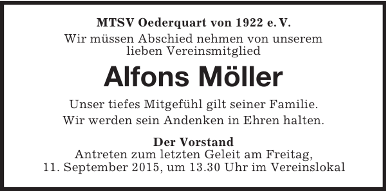 <p>MTSV Oederquart von 1922 e. V.<br />Wir müssen Abschied nehmen von unserem<br />lieben Vereinsmitglied<br />Alfons Möller<br />Unser tiefes Mitgefühl gilt seiner Familie.<br />Wir werden sein Andenken in Ehren halten.<br />Der Vorstand<br />Antreten zum letzten Geleit am Freitag,<br />11. September 2015, um 13.30 Uhr im Vereinslokal</p>