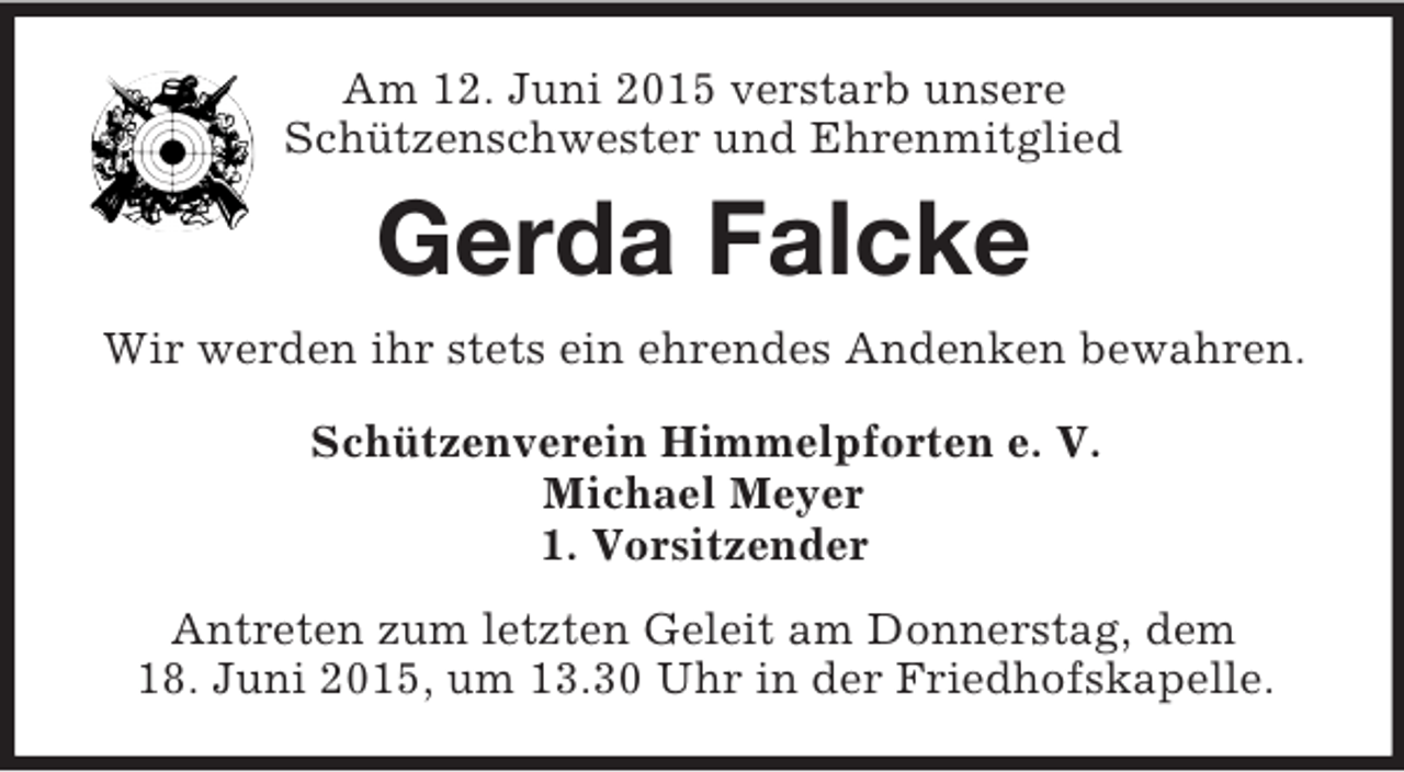 <p>Am 12. Juni 2015 verstarb unsere<br />Schützenschwester und Ehrenmitglied<br />Gerda Falcke<br />Wir werden ihr stets ein ehrendes Andenken bewahren.<br />Schützenverein Himmelpforten e. V.<br />Michael Meyer<br />1. Vorsitzender<br />Antreten zum letzten Geleit am Donnerstag, dem<br />18. Juni 2015, um 13.30 Uhr in der Friedhofskapelle.</p>