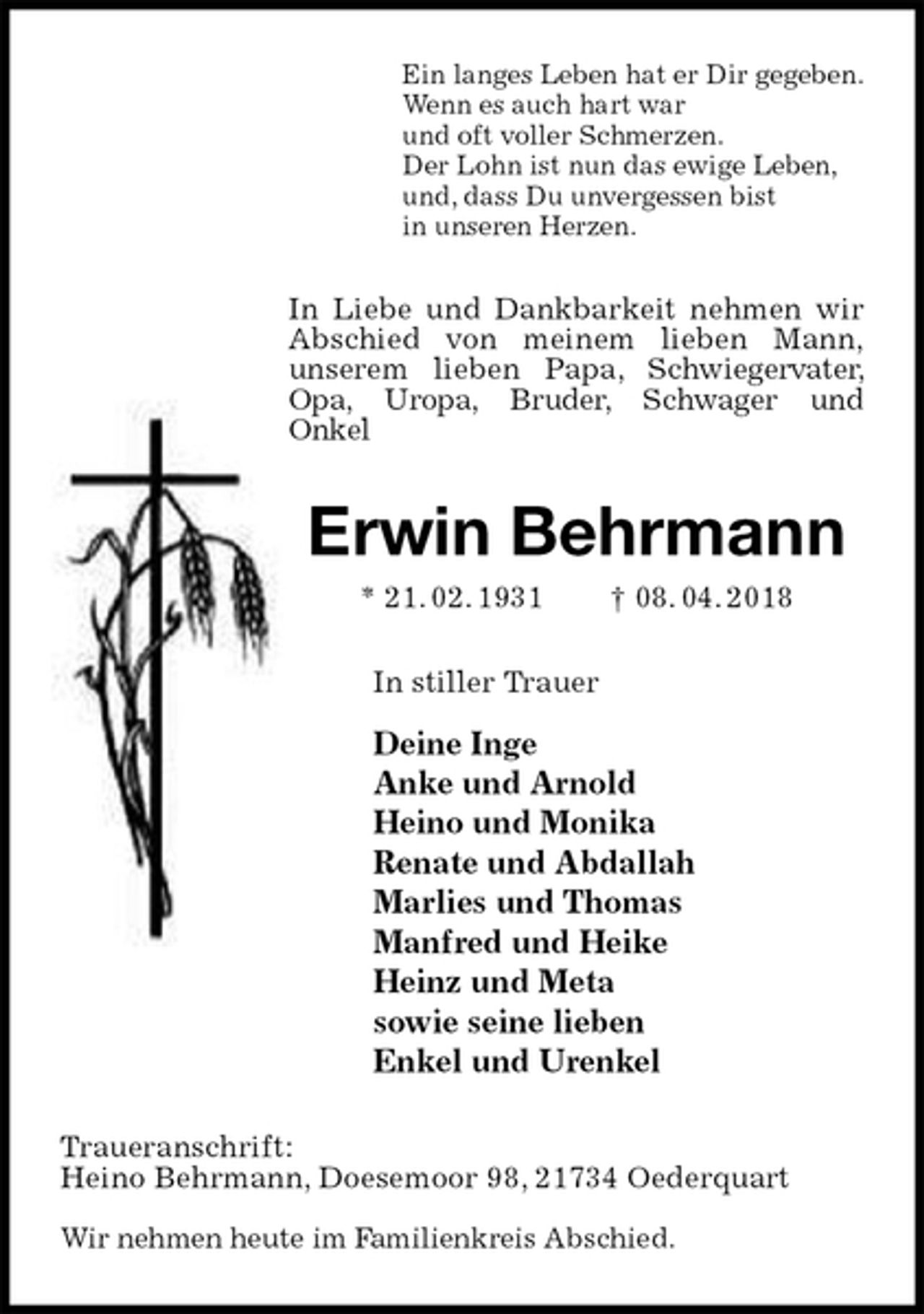 <p>Ein langes Leben hat er Dir gegeben.<br />Wenn es auch hart war<br />und oft voller Schmerzen.<br />Der Lohn ist nun das ewige Leben,<br />und, dass Du unvergessen bist<br />in unseren Herzen.<br />In Liebe und Dankbarkeit nehmen wir Abschied von meinem lieben Mann,<br />unserem lieben Papa, Schwiegervater, Opa, Uropa, Bruder, Schwager und<br />Onkel<br />Erwin Behrmann<br />* 21. 02. 1931 † 08. 04. 2018<br />In stiller Trauer</p><p>Deine Inge<br />Anke und Arnold<br />Heino und Monika<br />Renate und Abdallah<br />Marlies und Thomas<br />Manfred und Heike<br />Heinz und Meta<br />sowie seine lieben<br />Enkel und Urenkel<br />Traueranschrift:<br />Heino Behrmann, Doesemoor 98, 21734 Oederquart</p><p>Wir nehmen heute im Familienkreis Abschied.</p>
