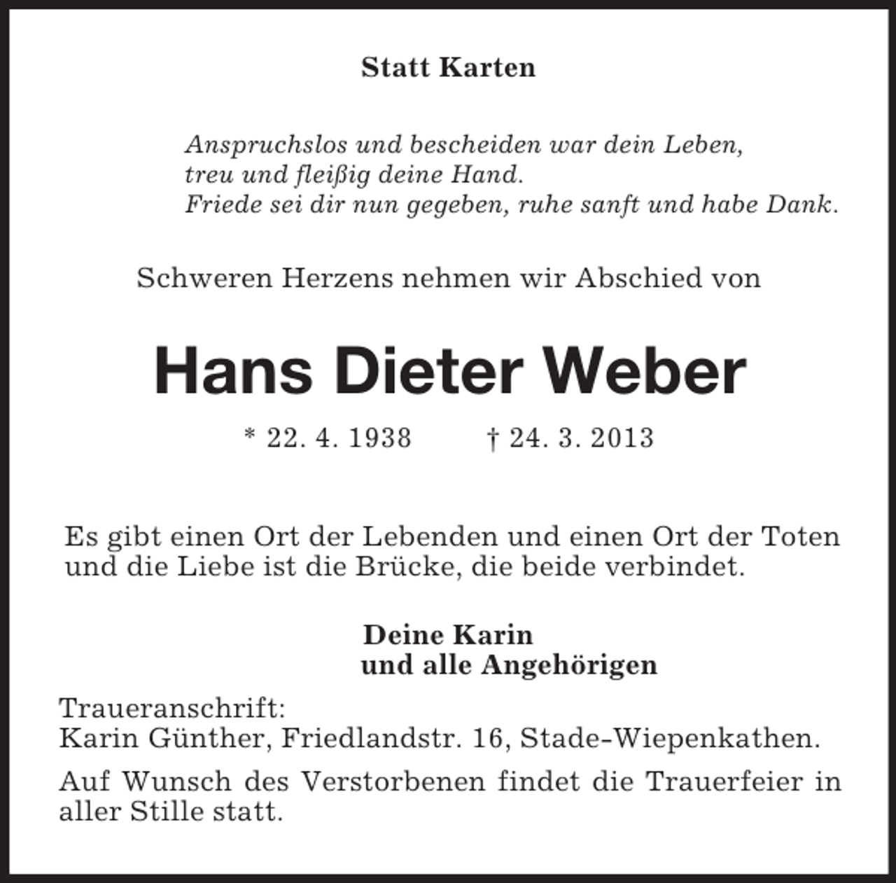 <p>Statt Karten<br />Anspruchslos und bescheiden war dein Leben,<br />treu und fleißig deine Hand.<br />Friede sei dir nun gegeben, ruhe sanft und habe Dank.<br />Schweren Herzens nehmen wir Abschied von<br />Hans Dieter Weber<br />* 22. 4. 1938 † 24. 3. 2013<br />Es gibt einen Ort der Lebenden und einen Ort der Toten<br />und die Liebe ist die Brücke, die beide verbindet.<br />Deine Karin<br />und alle Angehörigen<br />Traueranschrift:<br />Karin Günther, Friedlandstr. 16, Stade-Wiepenkathen.<br />Auf Wunsch des Verstorbenen findet die Trauerfeier in aller Stille statt.</p>