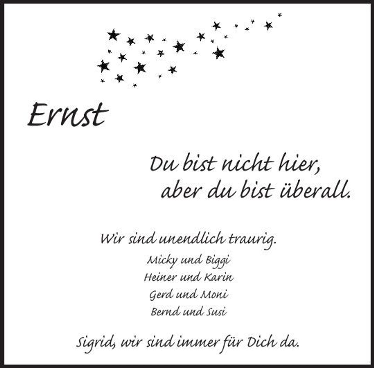 <p>Ernst<br />Du bist nicht hier, aber du bist überall.<br />Wir sind unendlich traurig.<br />Micky und Biggi Heiner und Karin Gerd und Moni Bernd und Susi</p><p>Sigrid, wir sind immer für Dich da.</p>
