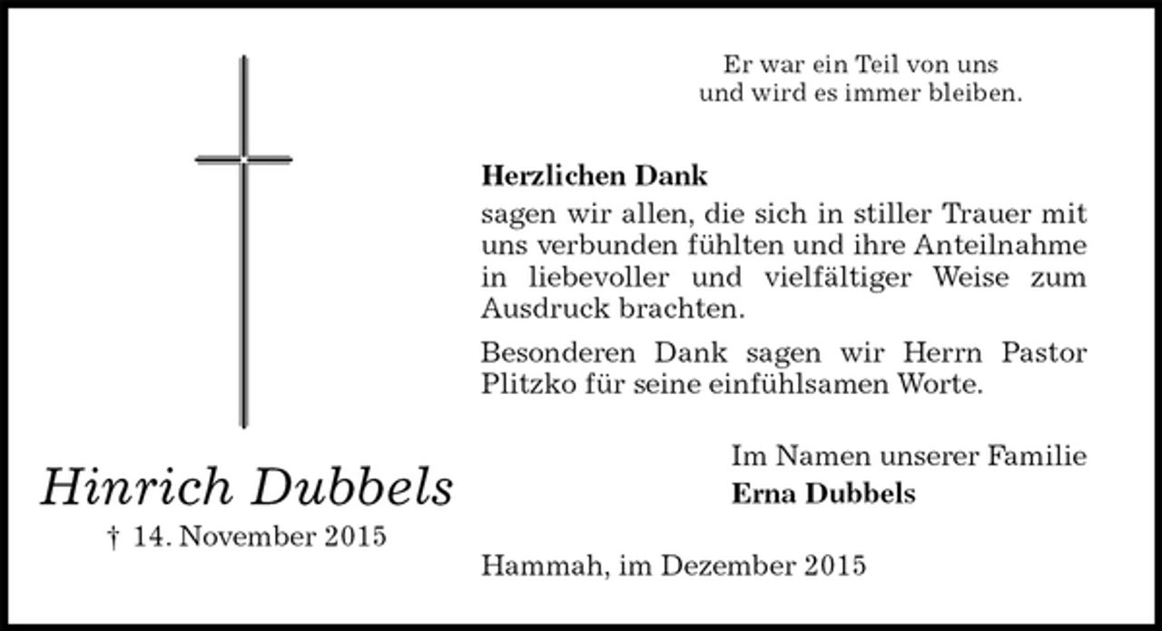 <p>Er war ein Teil von uns<br />und wird es immer bleiben.<br />Herzlichen Dank<br />sagen wir allen, die sich in stiller Trauer mit uns verbunden fühlten und ihre Anteilnahme in liebevoller und vielfältiger Weise zum Ausdruck brachten.<br />Besonderen Dank sagen wir Herrn Pastor Plitzko für seine einfühlsamen Worte.<br />Im Namen unserer Familie<br />Erna Dubbels<br />Hammah, im Dezember 2015<br />Hinrich Dubbels<br />† 14. November 2015</p>