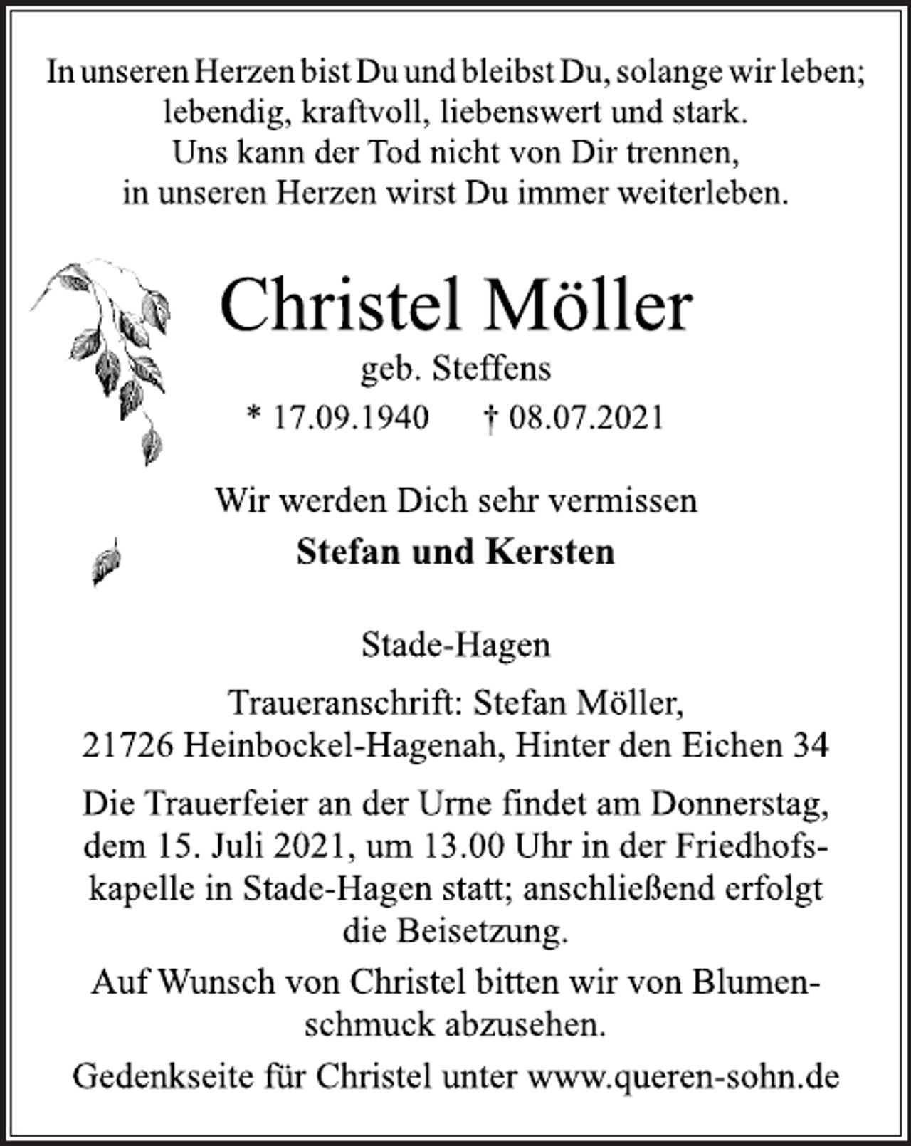 <p>In unseren Herzen bist Du und bleibst Du, solange wir leben;<br />lebendig, kraftvoll, liebenswert und stark.<br />Uns kann der Tod nicht von Dir trennen,<br />in unseren Herzen wirst Du immer weiterleben.<br />Christel Möller<br />geb. Steffens<br />* 17.09.1940 † 08.07.2021<br />Wir werden Dich sehr vermissen<br />Stefan und Kersten<br />Stade-Hagen<br />Traueranschrift: Stefan Möller,<br />21726 Heinbockel-Hagenah, Hinter den Eichen 34<br />Die Trauerfeier an der Urne findet am Donnerstag,<br />dem 15. Juli 2021, um 13.00 Uhr in der Friedhofskapelle<br />in Stade-Hagen statt; anschließend erfolgt<br />die Beisetzung.<br />Auf Wunsch von Christel bitten wir von Blumenschmuck<br />abzusehen.<br />Gedenkseite für Christel unter www.queren-sohn.de</p>