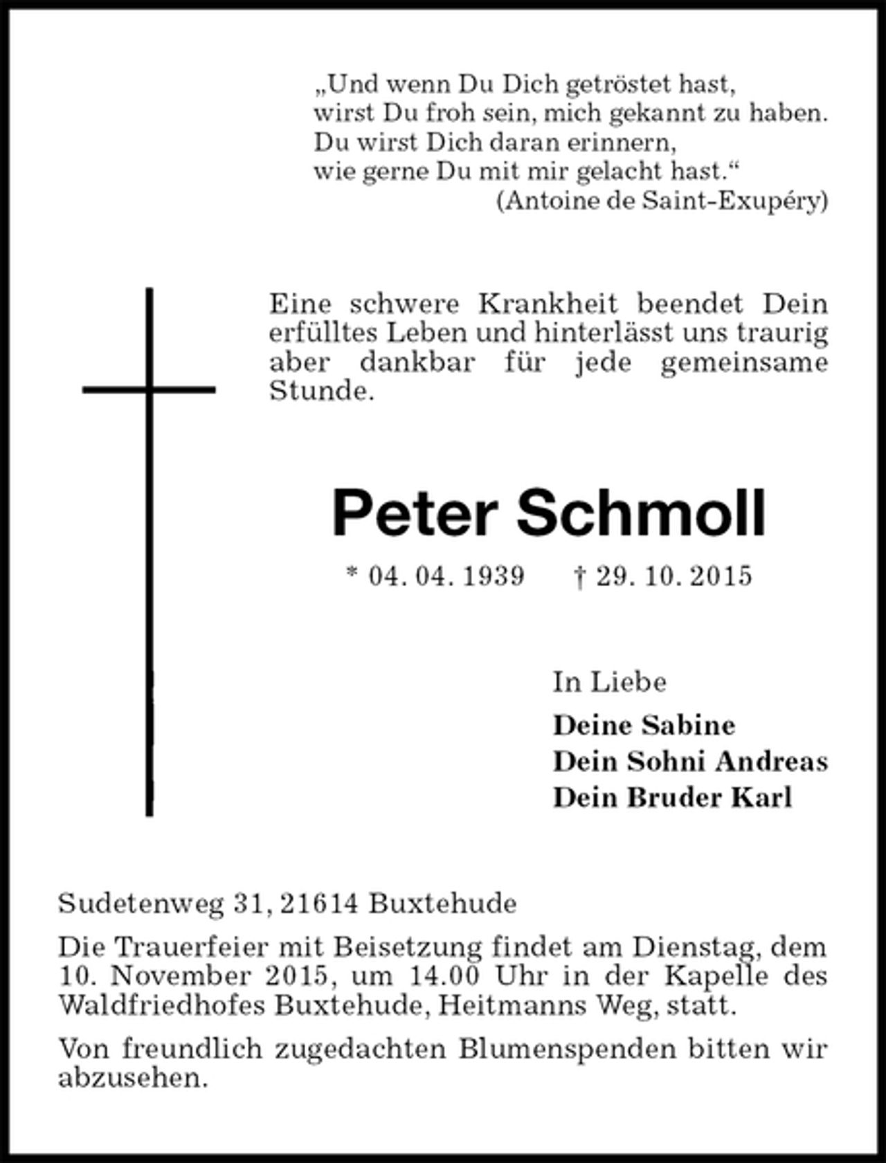 <p>„Und wenn Du Dich getröstet hast,<br />wirst Du froh sein, mich gekannt zu haben.<br />Du wirst Dich daran erinnern,<br />wie gerne Du mit mir gelacht hast.“<br />(Antoine de Saint-Exupéry)<br />Eine schwere Krankheit beendet Dein erfülltes Leben und hinterlässt uns traurig aber dankbar für jede gemeinsame Stunde.<br />Peter Schmoll<br />* 04. 04. 1939 † 29. 10. 2015<br />In Liebe<br />Deine Sabine<br />Dein Sohni Andreas<br />Dein Bruder Karl<br />Sudetenweg 31, 21614 Buxtehude<br />Die Trauerfeier mit Beisetzung findet am Dienstag, dem 10. November 2015, um 14.00 Uhr in der Kapelle des Waldfriedhofes Buxtehude, Heitmanns Weg, statt.<br />Von freundlich zugedachten Blumenspenden bitten wir abzusehen.</p>