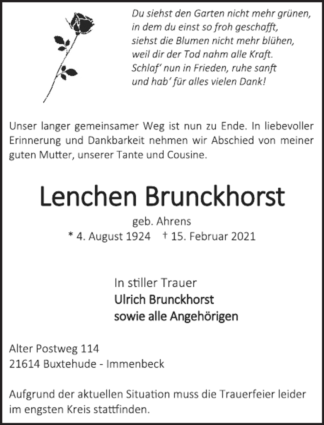 <p>Du siehst den Garten nicht mehr grünen,<br />in dem du einst so froh geschafft,<br />siehst die Blumen nicht mehr blühen,<br />weil dir der Tod nahm alle Kraft.<br />Schlaf‘ nun in Frieden, ruhe sanft<br />und hab‘ für alles vielen Dank!<br />Unser langer gemeinsamer Weg ist nun zu Ende. In liebevoller Erinnerung und Dankbarkeit nehmen wir Abschied von meiner guten Mutter, unserer Tante und Cousine.<br />Lenchen Brunckhorst<br />geb. Ahrens<br />* 4. August 1924 † 15. Februar 2021<br />In stiller Trauer<br />Ulrich Brunckhorst<br />sowie alle Angehörigen<br />Alter Postweg 114<br />21614 Buxtehude - Immenbeck<br />Aufgrund der aktuellen Situation muss die Trauerfeier leider im engsten Kreis stattfinden.</p>