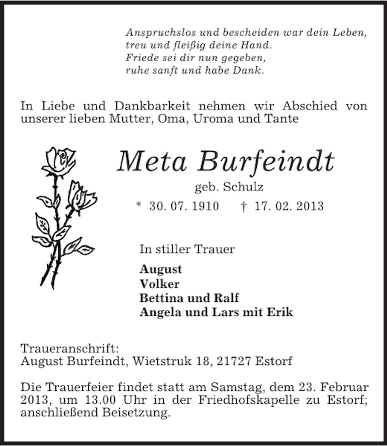 <p>Anspruchslos und bescheiden war dein Leben,<br />treu und fleißig deine Hand.<br />Friede sei dir nun gegeben,<br />ruhe sanft und habe Dank.<br />In Liebe und Dankbarkeit nehmen wir Abschied von<br />unserer lieben Mutter, Oma, Uroma und Tante<br />Meta Burfeindt<br />geb. Schulz<br />* 30. 07. 1910 † 17. 02. 2013<br />In stiller Trauer<br />August<br />Volker<br />Bettina und Ralf<br />Angela und Lars mit Erik<br />Traueranschrift:<br />August Burfeindt, Wietstruk 18, 21727 Estorf</p><p>Die Trauerfeier findet statt am Samstag, dem 23. Februar 2013, um 13.00 Uhr in der Friedhofskapelle zu Estorf;<br />anschließend Beisetzung.</p>