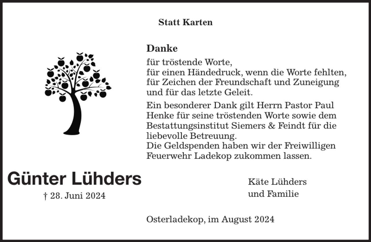 <p>Statt Karten<br />Danke<br />für tröstende Worte,<br />für einen Händedruck, wenn die Worte fehlten,<br />für Zeichen der Freundschaft und Zuneigung und für das letzte Geleit.<br />Ein besonderer Dank gilt Herrn Pastor Paul Henke für seine tröstenden Worte sowie dem<br />Bestattungsinstitut Siemers &amp; Feindt für die<br />liebevolle Betreuung.<br />Die Geldspenden haben wir der Freiwilligen Feuerwehr Ladekop zukommen lassen.<br />Käte Lühders<br />und Familie<br />Osterladekop, im August 2024<br />Günter Lühders<br />† 28. Juni 2024</p>