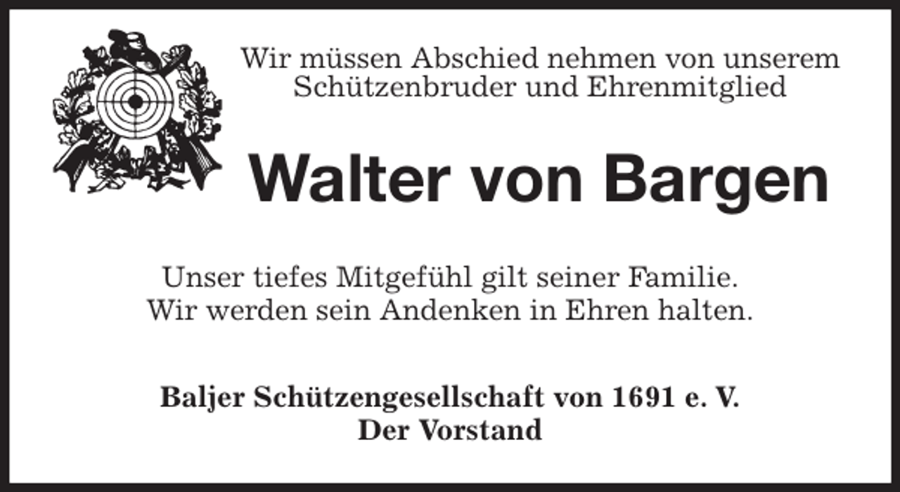 <p>Wir müssen Abschied nehmen von unserem Schützenbruder und Ehrenmitglied<br />Walter von Bargen<br />Unser tiefes Mitgefühl gilt seiner Familie.<br />Wir werden sein Andenken in Ehren halten.<br />Baljer Schützengesellschaft von 1691 e. V.<br />Der Vorstand</p>