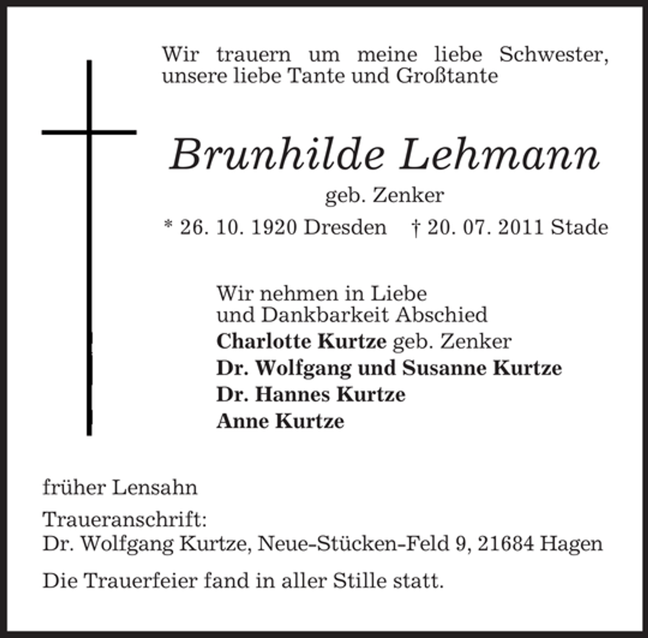 <p>Wir trauern um meine liebe Schwester,<br />unsere liebe Tante und Großtante<br />Brunhilde Lehmann<br />geb. Zenker<br />* 26. 10. 1920 Dresden † 20. 07. 2011 Stade<br />Wir nehmen in Liebe<br />und Dankbarkeit Abschied<br />Charlotte Kurtze geb. Zenker<br />Dr. Wolfgang und Susanne Kurtze<br />Dr. Hannes Kurtze<br />Anne Kurtze<br />früher Lensahn<br />Traueranschrift:<br />Dr. Wolfgang Kurtze, Neue-Stücken-Feld 9, 21684 Hagen<br />Die Trauerfeier fand in aller Stille statt.</p>