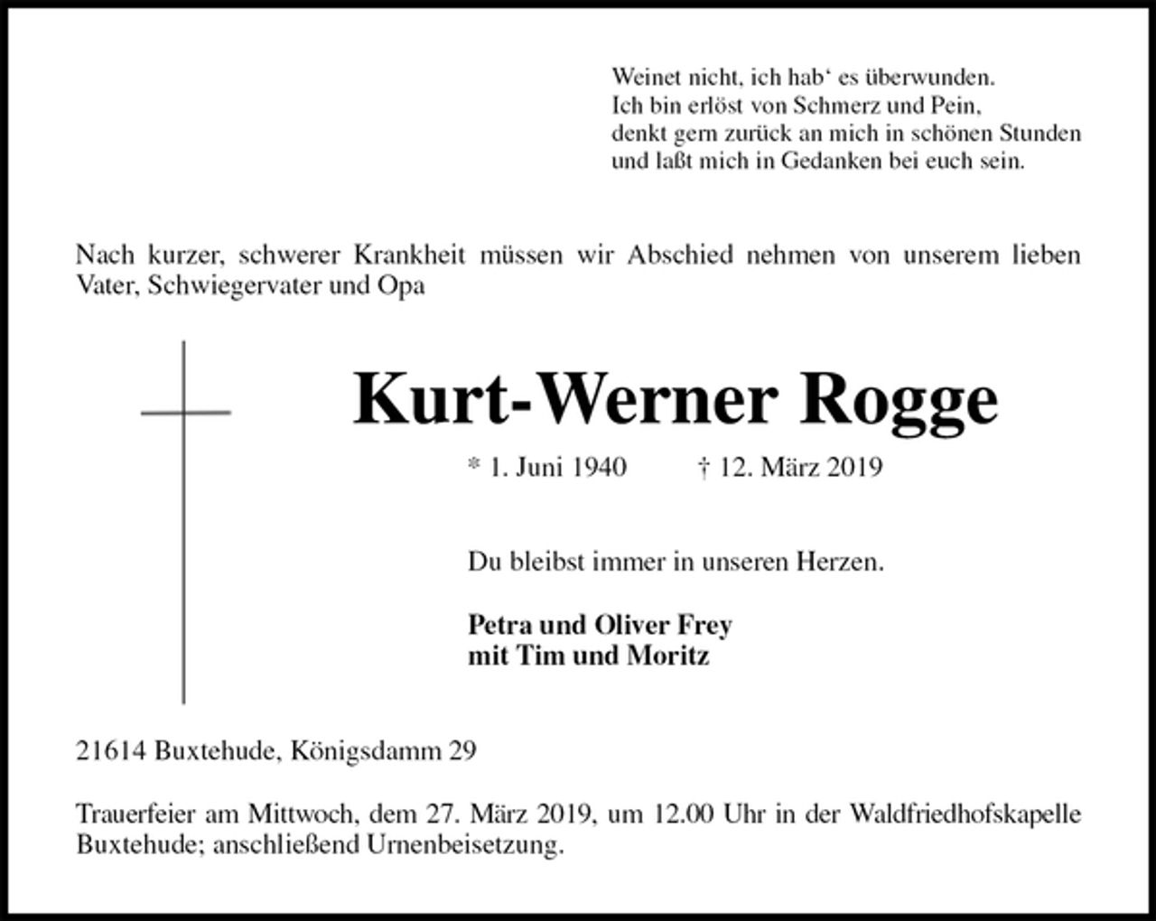 <p>Weinet nicht, ich hab‘ es überwunden.<br />Ich bin erlöst von Schmerz und Pein,<br />denkt gern zurück an mich in schönen Stunden<br />und laßt mich in Gedanken bei euch sein.<br />Nach kurzer, schwerer Krankheit müssen wir Abschied nehmen von unserem lieben<br />Vater, Schwiegervater und Opa<br />Kurt-Werner Rogge<br />* 1. Juni 1940 † 12. März 2019<br />Du bleibst immer in unseren Herzen.</p>
<p>Petra und Oliver Frey<br />mit Tim und Moritz<br />21614 Buxtehude, Königsdamm 29</p>
<p>Trauerfeier am Mittwoch, dem 27. März 2019, um 12.00 Uhr in der Waldfriedhofskapelle<br />Buxtehude; anschließend Urnenbeisetzung.</p>