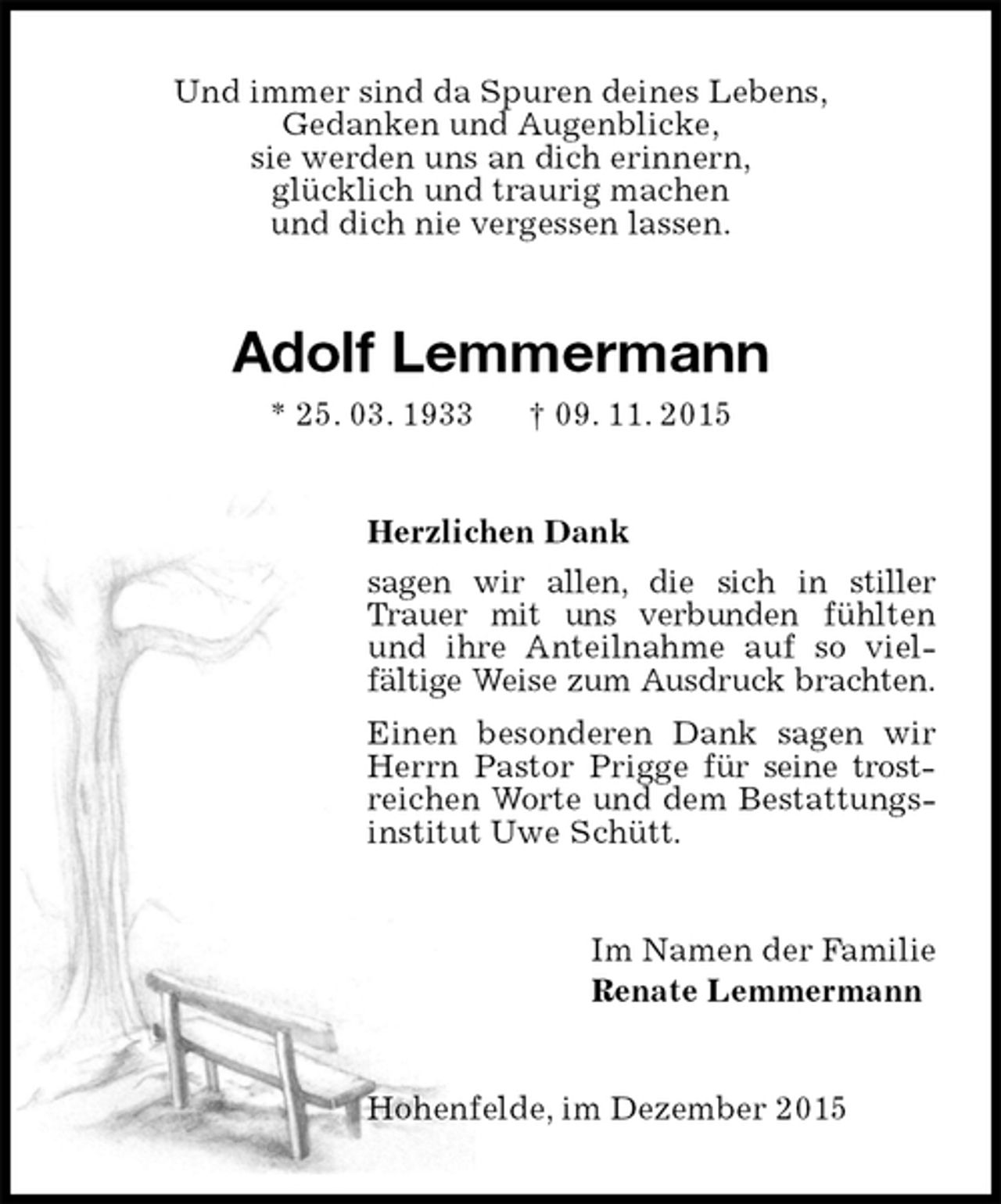 <p>Und immer sind da Spuren deines Lebens,<br />Gedanken und Augenblicke,<br />sie werden uns an dich erinnern,<br />glücklich und traurig machen<br />und dich nie vergessen lassen.<br />Adolf Lemmermann<br />* 25. 03. 1933 † 09. 11. 2015<br />Herzlichen Dank<br />sagen wir allen, die sich in stiller Trauer mit uns verbunden fühlten und ihre Anteilnahme auf so viel-<br />fältige Weise zum Ausdruck brachten.<br />Einen besonderen Dank sagen wir Herrn Pastor Prigge für seine trostreichen Worte und dem Bestattungsinstitut Uwe Schütt.<br />Im Namen der Familie<br />Renate Lemmermann<br />Hohenfelde, im Dezember 2015</p>