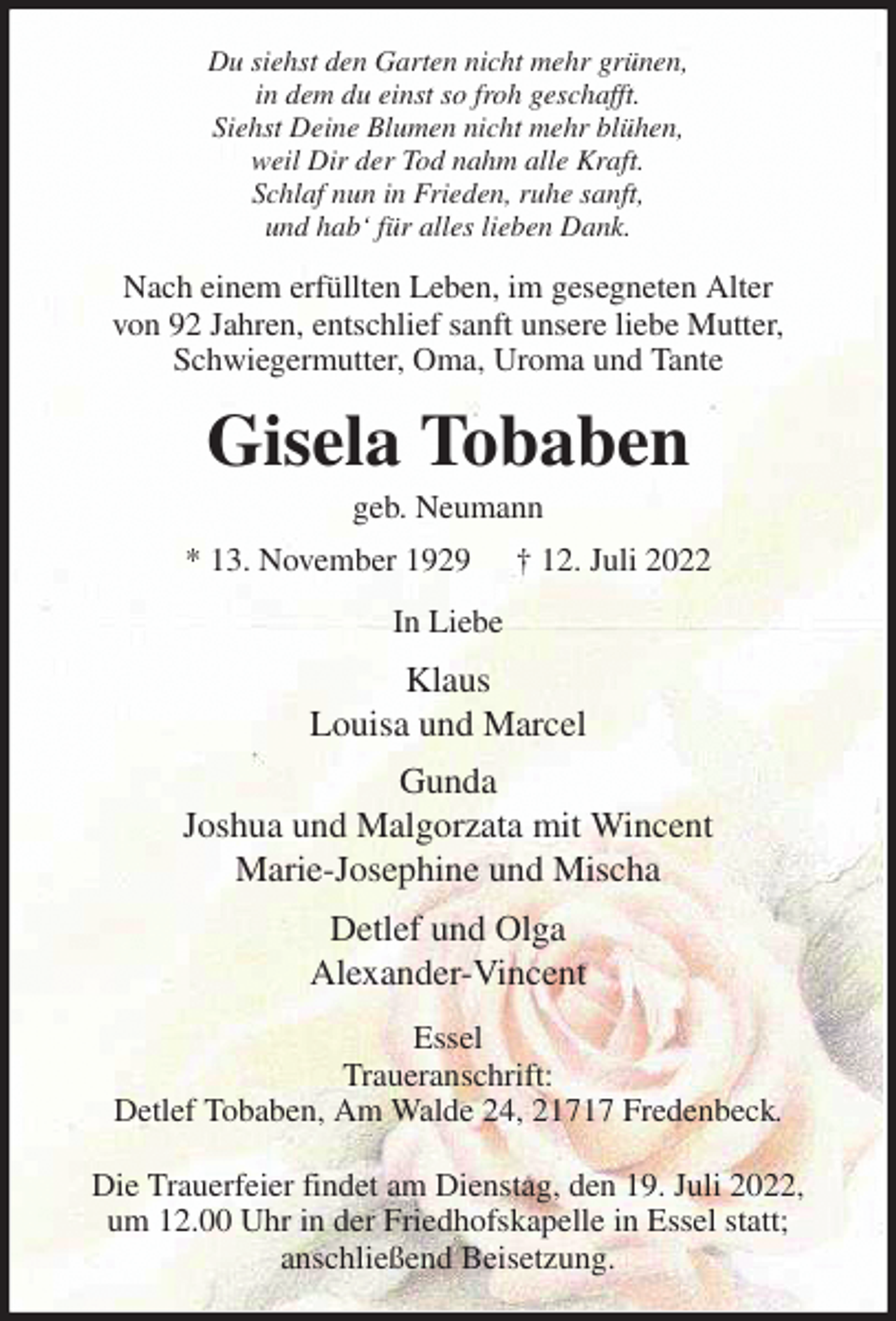 <p>Du siehst den Garten nicht mehr grünen,<br />in dem du einst so froh geschafft.<br />Siehst Deine Blumen nicht mehr blühen,<br />weil Dir der Tod nahm alle Kraft.<br />Schlaf nun in Frieden, ruhe sanft,<br />und hab' für alles lieben Dank.<br />Nach einem erfüllten Leben, im gesegneten Alter<br />von 92 Jahren, entschlief sanft unsere liebe Mutter, Schwiegermutter, Oma, Uroma und Tante<br />Gisela Tobaben<br />geb. Neumann<br />* 13. November 1929 † 12. Juli 2022<br />In Liebe<br />Klaus<br />Louisa und Marcel<br />Gunda<br />Joshua und Malgorzata mit Wincent<br />Marie-Josephine und Mischa<br />Detlef und Olga<br />Alexander-Vincent<br />Essel<br />Traueranschrift:<br />Detlef Tobaben, Am Walde 24, 21717 Fredenbeck.</p><p>Die Trauerfeier findet am Dienstag, den 19. Juli 2022,<br />um 12.00 Uhr in der Friedhofskapelle in Essel statt;<br />anschließend Beisetzung.</p>