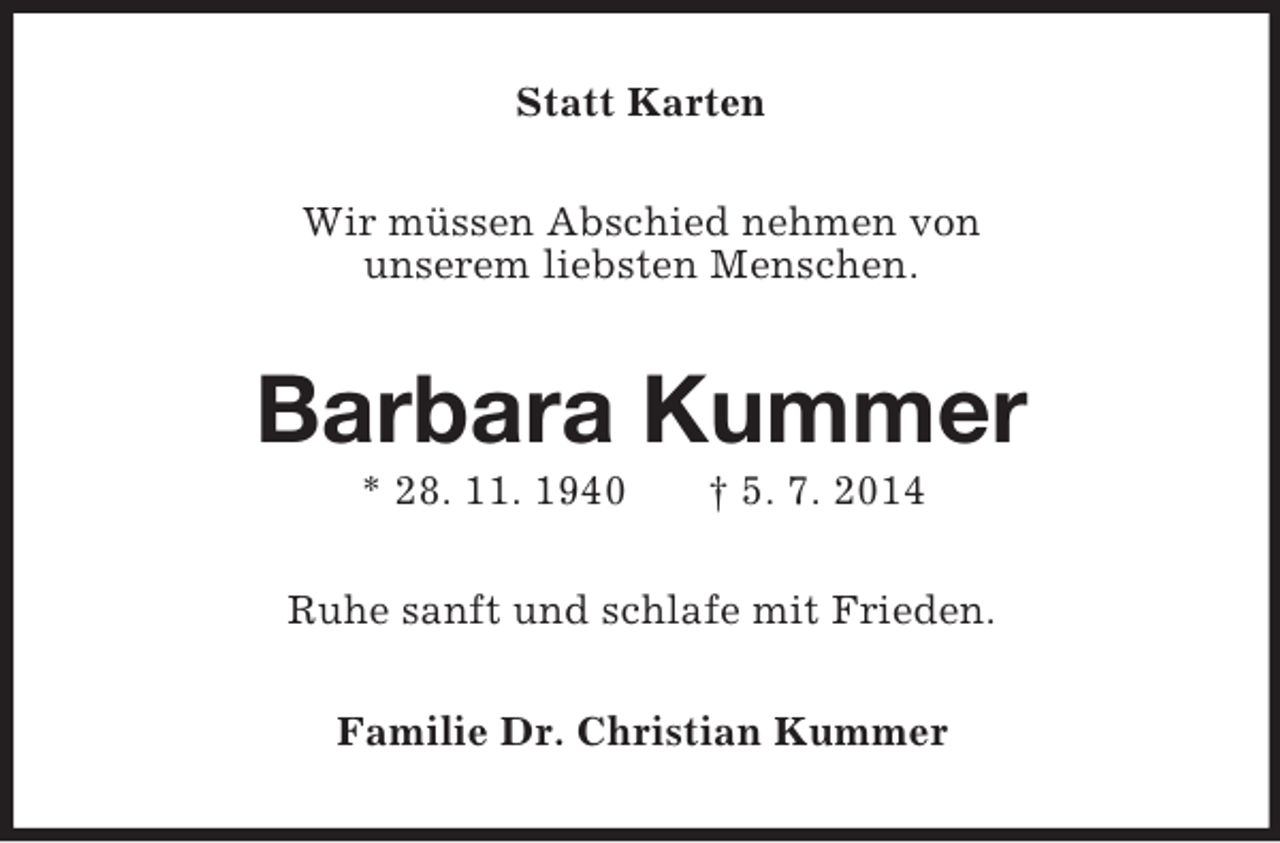 <p>Statt Karten<br />Wir müssen Abschied nehmen von<br />unserem liebsten Menschen.<br />Barbara Kummer<br />* 28. 11. 1940 † 5. 7. 2014<br />Ruhe sanft und schlafe mit Frieden.<br />Familie Dr. Christian Kummer</p>