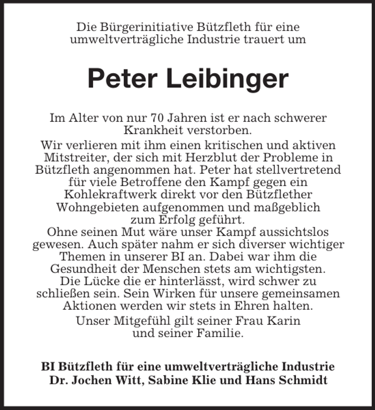 <p>Die Bürgerinitiative Bützfleth für eine<br />umweltverträgliche Industrie trauert um<br />Peter Leibinger<br />Im Alter von nur 70 Jahren ist er nach schwerer<br />Krankheit verstorben.<br />Wir verlieren mit ihm einen kritischen und aktiven<br />Mitstreiter, der sich mit Herzblut der Probleme in<br />Bützfleth angenommen hat. Peter hat stellvertretend<br />für viele Betroffene den Kampf gegen ein<br />Kohlekraftwerk direkt vor den Bützflether<br />Wohngebieten aufgenommen und maßgeblich<br />zum Erfolg geführt.<br />Ohne seinen Mut wäre unser Kampf aussichtslos<br />gewesen. Auch später nahm er sich diverser wichtiger<br />Themen in unserer BI an. Dabei war ihm die<br />Gesundheit der Menschen stets am wichtigsten.<br />Die Lücke die er hinterlässt, wird schwer zu<br />schließen sein. Sein Wirken für unsere gemeinsamen<br />Aktionen werden wir stets in Ehren halten.<br />Unser Mitgefühl gilt seiner Frau Karin<br />und seiner Familie.<br />BI Bützfleth für eine umweltverträgliche Industrie<br />Dr. Jochen Witt, Sabine Klie und Hans Schmidt</p>