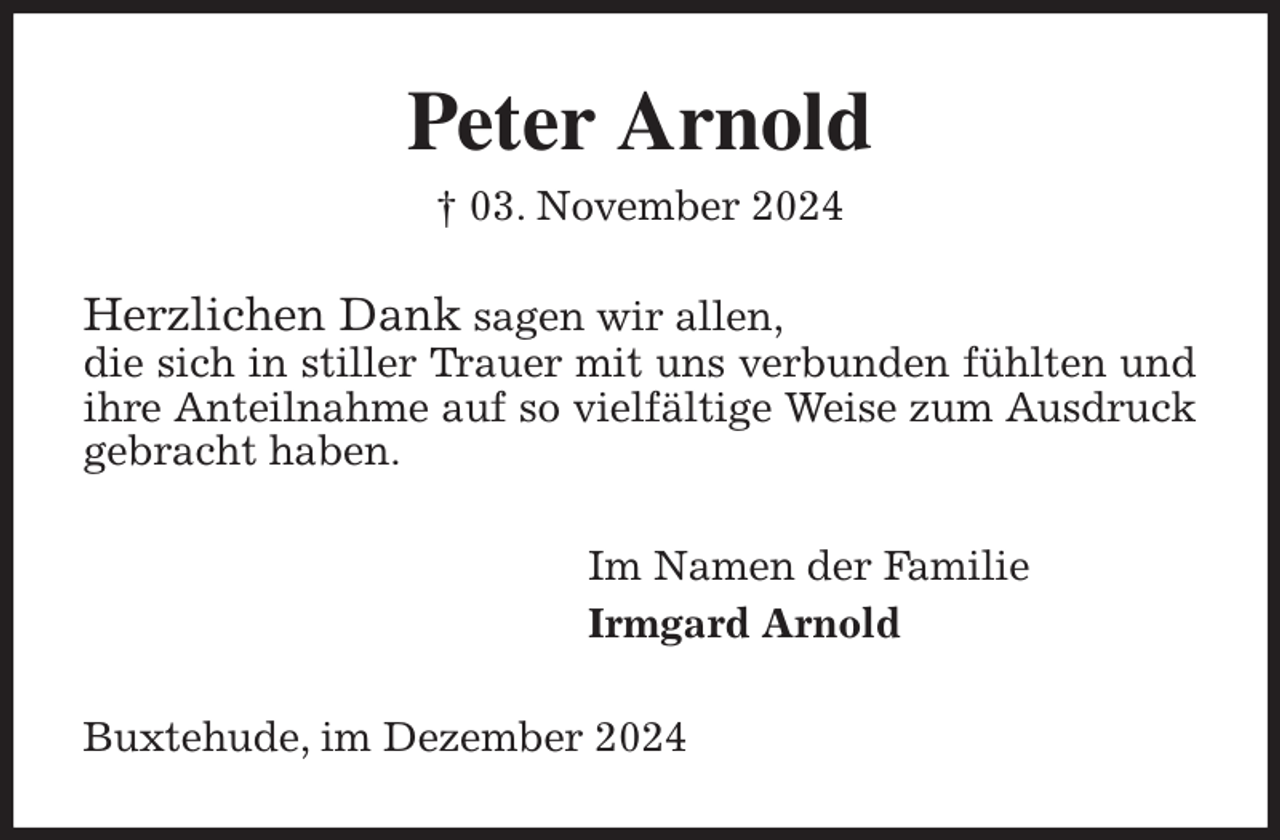 <p>Peter Arnold<br />† 03. November 2024<br />Herzlichen Dank sagen wir allen,<br />die sich in stiller Trauer mit uns verbunden fühlten und ihre Anteilnahme auf so vielfältige Weise zum Ausdruck gebracht haben.<br />Im Namen der Familie<br />Irmgard Arnold<br />Buxtehude, im Dezember 2024</p>