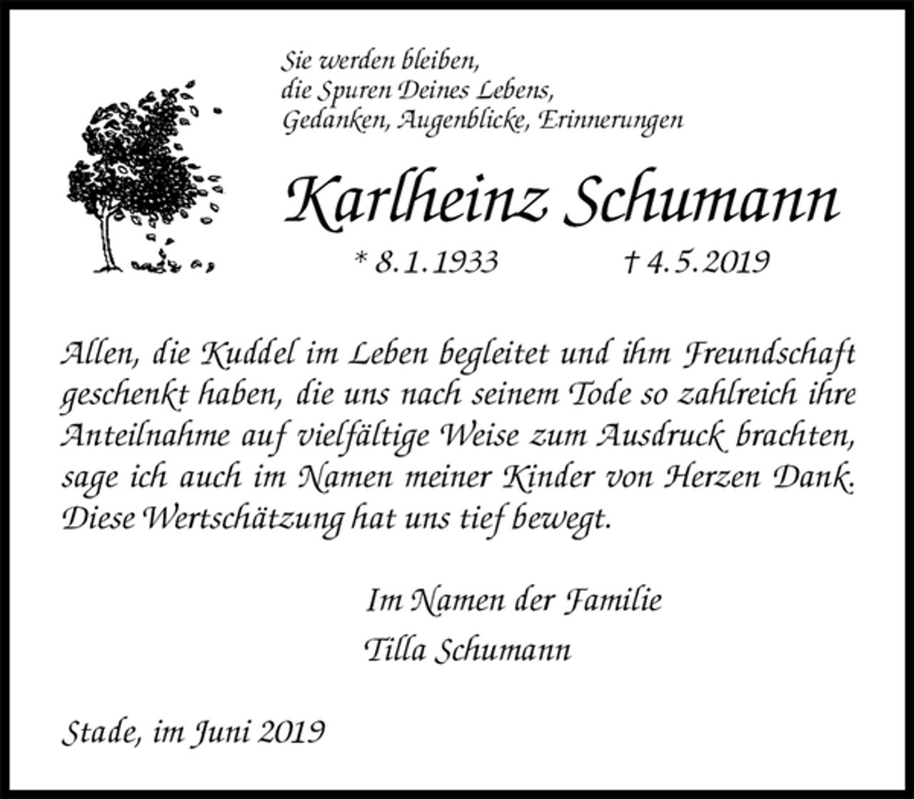 <p>Sie werden bleiben,<br />die Spuren Deines Lebens,<br />Gedanken, Augenblicke, Erinnerungen<br />Karlheinz Schumann<br />* 8. 1. 1933 † 4. 5. 2019<br />Allen, die Kuddel im Leben begleitet und ihm Freundschaft<br />geschenkt haben, die uns nach seinem Tode so zahlreich ihre Anteilnahme auf vielfältige Weise zum Ausdruck brachten, sage ich auch im Namen meiner Kinder von Herzen Dank. Diese Wertschätzung hat uns tief bewegt.<br />Im Namen der Familie<br />Tilla Schumann<br />Stade, im Juni 2019</p>