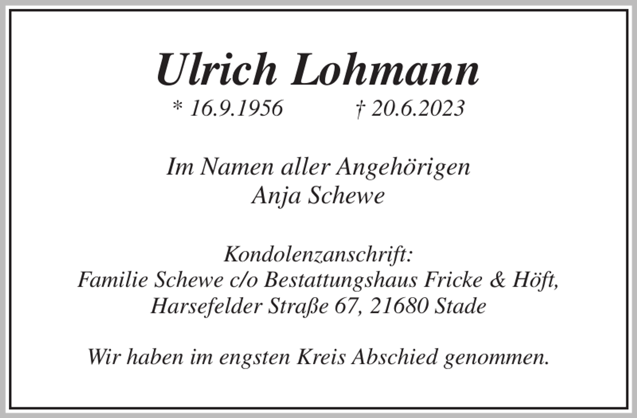 <p>Ulrich Lohmann<br />* 16.9.1956 † 20.6.2023<br />Im Namen aller Angehörigen<br />Anja Schewe<br />Kondolenzanschrift:<br />Familie Schewe c/o Bestattungshaus Fricke &amp; Höft,<br />Harsefelder Straße 67, 21680 Stade</p><p>Wir haben im engsten Kreis Abschied genommen.</p>