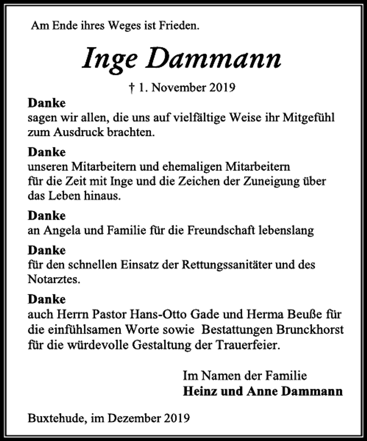 <p>Am Ende ihres Weges ist Frieden.<br />Inge Dammann<br />† 1. November 2019<br />Danke<br />sagen wir allen, die uns auf vielfältige Weise ihr Mitgefühl zum Ausdruck brachten.<br />Danke<br />unseren Mitarbeitern und ehemaligen Mitarbeitern<br />für die Zeit mit Inge und die Zeichen der Zuneigung über<br />das Leben hinaus.<br />Danke<br />an Angela und Familie für die Freundschaft lebenslang<br />Danke<br />für den schnellen Einsatz der Rettungssanitäter und des Notarztes.<br />Danke<br />auch Herrn Pastor Hans-Otto Gade und Herma Beuße für die einfühlsamen Worte sowie Bestattungen Brunckhorst für die würdevolle Gestaltung der Trauerfeier.<br />Im Namen der Familie<br />Heinz und Anne Dammann<br />Buxtehude, im Dezember 2019</p>