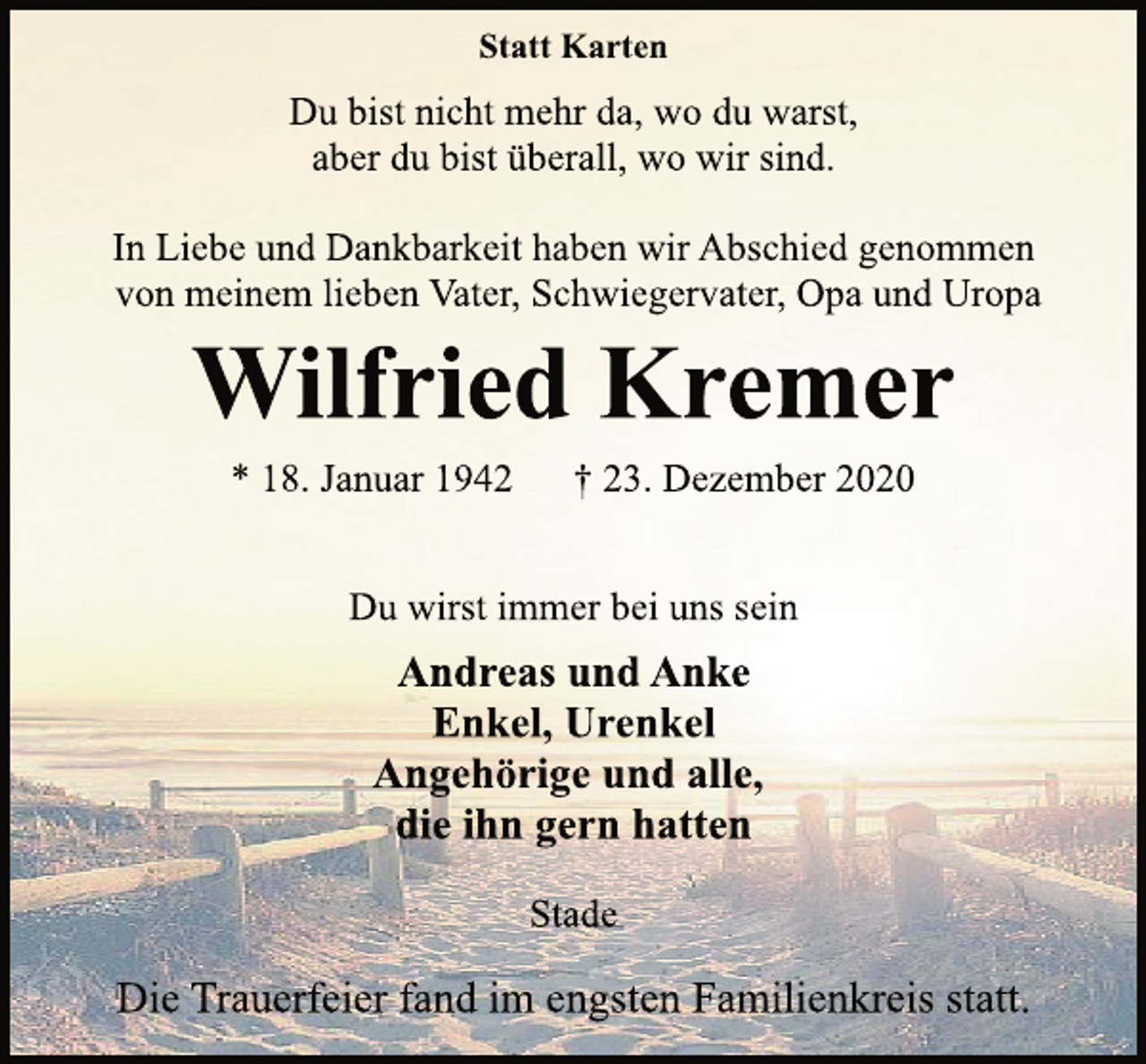 <p>Statt Karten<br />Du bist nicht mehr da, wo du warst,<br />aber du bist überall, wo wir sind.<br />In Liebe und Dankbarkeit haben wir Abschied genommen<br />von meinem lieben Vater, Schwiegervater, Opa und Uropa<br />Wilfried Kremer<br />* 18. Januar 1942 † 23. Dezember 2020<br />Du wirst immer bei uns sein<br />Andreas und Anke<br />Enkel, Urenkel<br />Angehörige und alle,<br />die ihn gern hatten<br />Stade<br />Die Trauerfeier fand im engsten Familienkreis statt.</p>