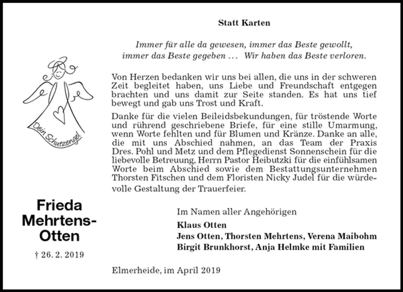 <p>Statt Karten</p><p>Immer für alle da gewesen, immer das Beste gewollt,<br />immer das Beste gegeben . . . Wir haben das Beste verloren.<br />Von Herzen bedanken wir uns bei allen, die uns in der schweren Zeit begleitet haben, uns Liebe und Freundschaft entgegen brachten und uns damit zur Seite standen. Es hat uns tief<br />bewegt und gab uns Trost und Kraft.<br />Danke für die vielen Beileidsbekundungen, für tröstende Worte und rührend geschriebene Briefe, für eine stille Umarmung, wenn Worte fehlten und für Blumen und Kränze. Danke an alle, die mit uns Abschied nahmen, an das Team der Praxis<br />Dres. Pohl und Metz und dem Pflegedienst Sonnenschein für die liebevolle Betreuung, Herrn Pastor Heibutzki für die einfühlsamen<br />Worte beim Abschied sowie dem Bestattungsunternehmen Thorsten Fitschen und dem Floristen Nicky Judel für die würde-<br />volle Gestaltung der Trauerfeier.<br />Im Namen aller Angehörigen<br />Klaus Otten<br />Jens Otten, Thorsten Mehrtens, Verena Maibohm<br />Birgit Brunkhorst, Anja Helmke mit Familien<br />Elmerheide, im April 2019<br />Frieda<br />Mehrtens-<br />Otten<br />† 26. 2. 2019</p>