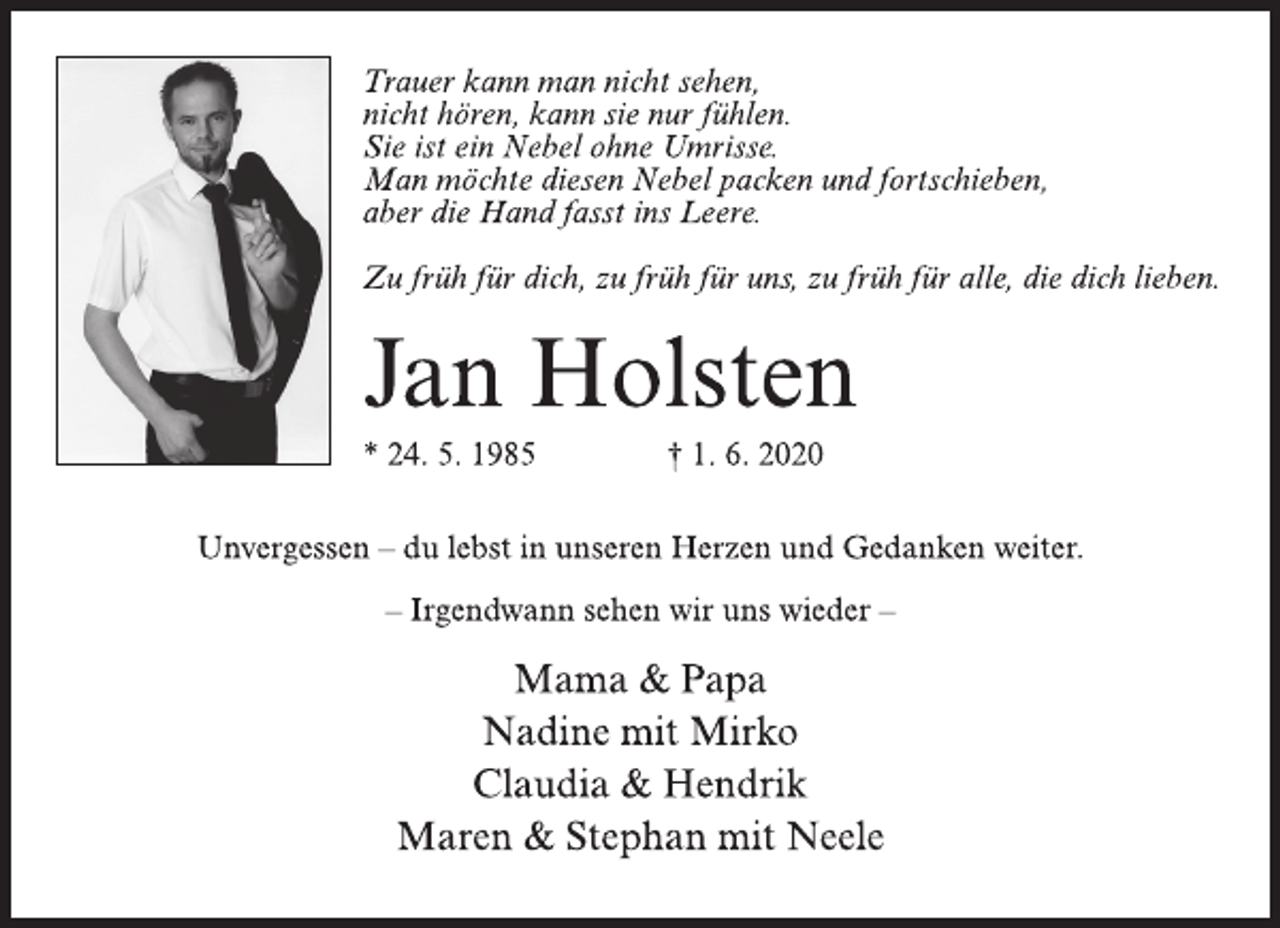 <p>Trauer kann man nicht sehen,<br />nicht hören, kann sie nur fühlen.<br />Sie ist ein Nebel ohne Umrisse.<br />Man möchte diesen Nebel packen und fortschieben,<br />aber die Hand fasst ins Leere.<br />Zu früh für dich, zu früh für uns, zu früh für alle, die dich lieben.<br />Jan Holsten<br />* 24. 5. 1985 † 1. 6. 2020<br />Unvergessen – du lebst in unseren Herzen und Gedanken weiter.<br />– Irgendwann sehen wir uns wieder –<br />Mama &amp; Papa<br />Nadine mit Mirko<br />Claudia &amp; Hendrik<br />Maren &amp; Stephan mit Neele</p>
