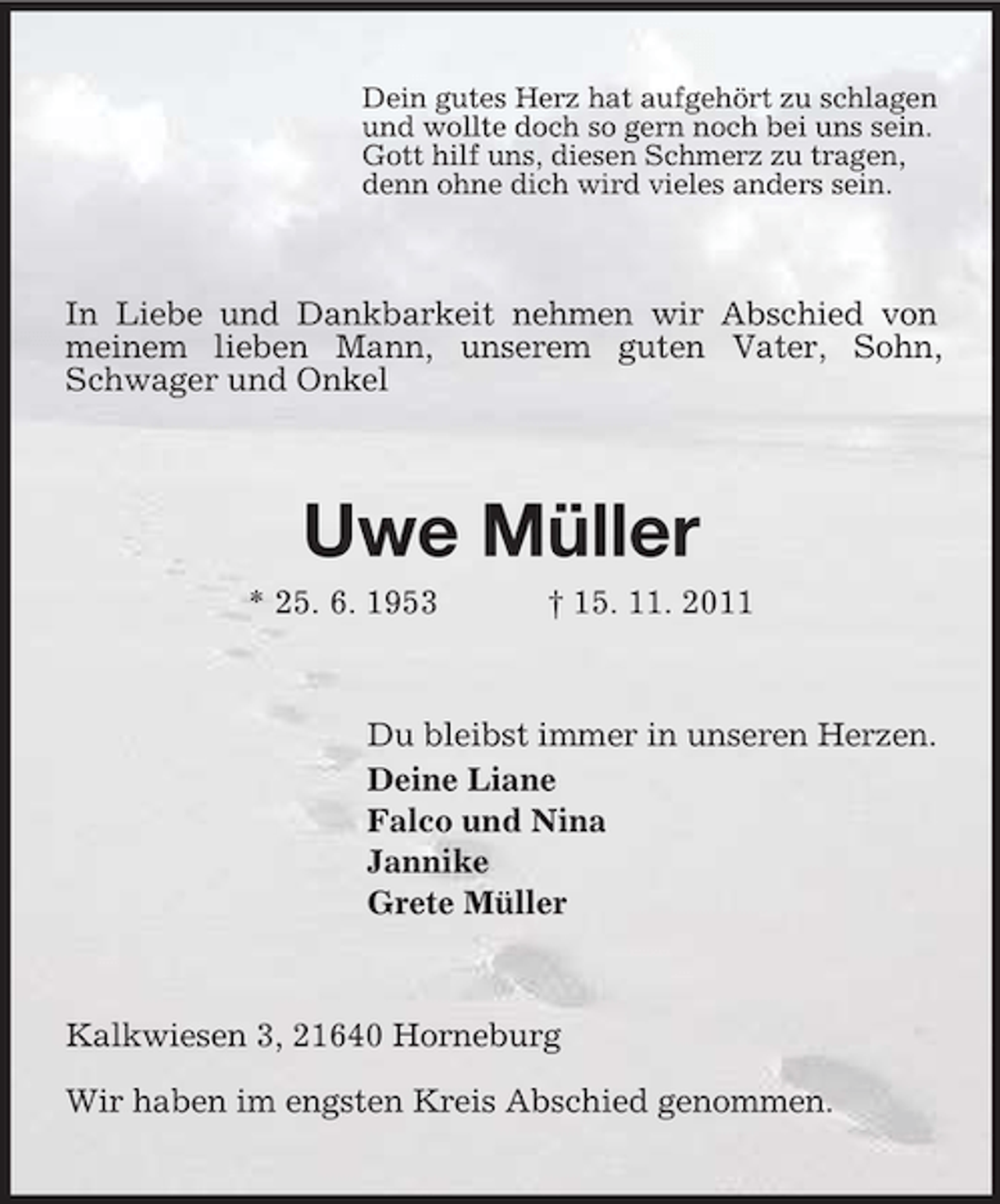 <p>Dein gutes Herz hat aufgehört zu schlagen<br />und wollte doch so gern noch bei uns sein.<br />Gott hilf uns, diesen Schmerz zu tragen,<br />denn ohne dich wird vieles anders sein.</p><p>In Liebe und Dankbarkeit nehmen wir Abschied von<br />meinem lieben Mann, unserem guten Vater, Sohn,<br />Schwager und Onkel</p><p>Uwe Müller<br />* 25. 6. 1953</p><p>† 15. 11. 2011</p><p>Du bleibst immer in unseren Herzen.<br />Deine Liane<br />Falco und Nina<br />Jannike<br />Grete Müller</p><p>Kalkwiesen 3, 21640 Horneburg<br />Wir haben im engsten Kreis Abschied genommen.</p>