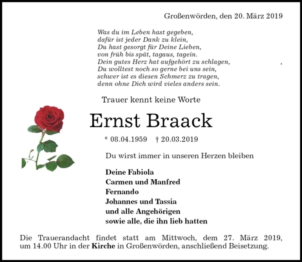 <p>Großenwörden, den 20. März 2019<br />Was du im Leben hast gegeben,<br />dafür ist jeder Dank zu klein,<br />Du hast gesorgt für Deine Lieben,<br />von früh bis spät, tagaus, tagein.<br />Dein gutes Herz hat aufgehört zu schlagen, ,<br />Du wolltest noch so gerne bei uns sein,<br />schwer ist es diesen Schmerz zu tragen,<br />denn ohne Dich wird vieles anders sein.<br />Trauer kennt keine Worte<br />Ernst Braack<br />* 08.04.1959 † 20.03.2019<br />Du wirst immer in unseren Herzen bleiben</p><p>Deine Fabiola<br />Carmen und Manfred<br />Fernando<br />Johannes und Tassia<br />und alle Angehörigen<br />sowie alle, die ihn lieb hatten<br />Die Trauerandacht findet statt am Mittwoch, dem 27. März 2019,<br />um 14.00 Uhr in der Kirche in Großenwörden, anschließend Beisetzung.</p>