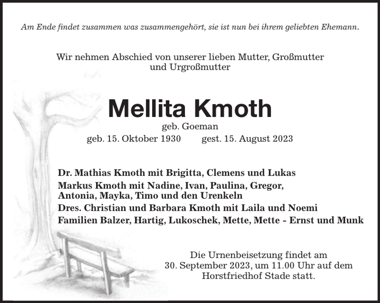 <p>Am Ende findet zusammen was zusammengehört, sie ist nun bei ihrem geliebten Ehemann.</p><p>Wir nehmen Abschied von unserer lieben Mutter, Großmutter<br />und Urgroßmutter<br />Mellita Kmoth<br />geb. Goeman<br />geb. 15. Oktober 1930 gest. 15. August 2023<br />Dr. Mathias Kmoth mit Brigitta, Clemens und Lukas<br />Markus Kmoth mit Nadine, Ivan, Paulina, Gregor,<br />Antonia, Mayka, Timo und den Urenkeln<br />Dres. Christian und Barbara Kmoth mit Laila und Noemi<br />Familien Balzer, Hartig, Lukoschek, Mette, Mette - Ernst und Munk<br />Die Urnenbeisetzung findet am<br />30. September 2023, um 11.00 Uhr auf dem<br />Horstfriedhof Stade statt.</p>