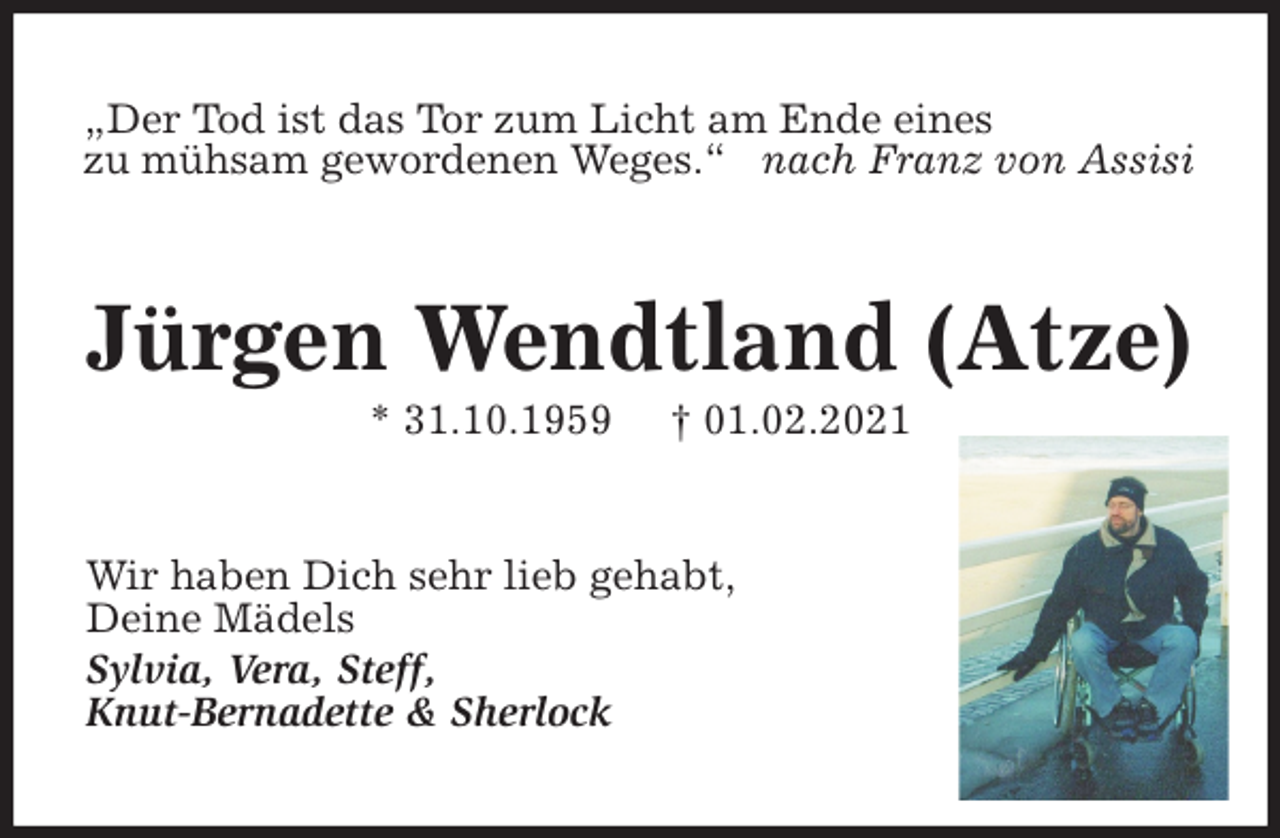 <p>„Der Tod ist das Tor zum Licht am Ende eines<br />zu mühsam gewordenen Weges.“ nach Franz von Assisi<br />Jürgen Wendtland (Atze)<br />* 31.10.1959 † 01.02.2021<br />Wir haben Dich sehr lieb gehabt,<br />Deine Mädels<br />Sylvia, Vera, Steff,<br />Knut-Bernadette &amp; Sherlock</p>