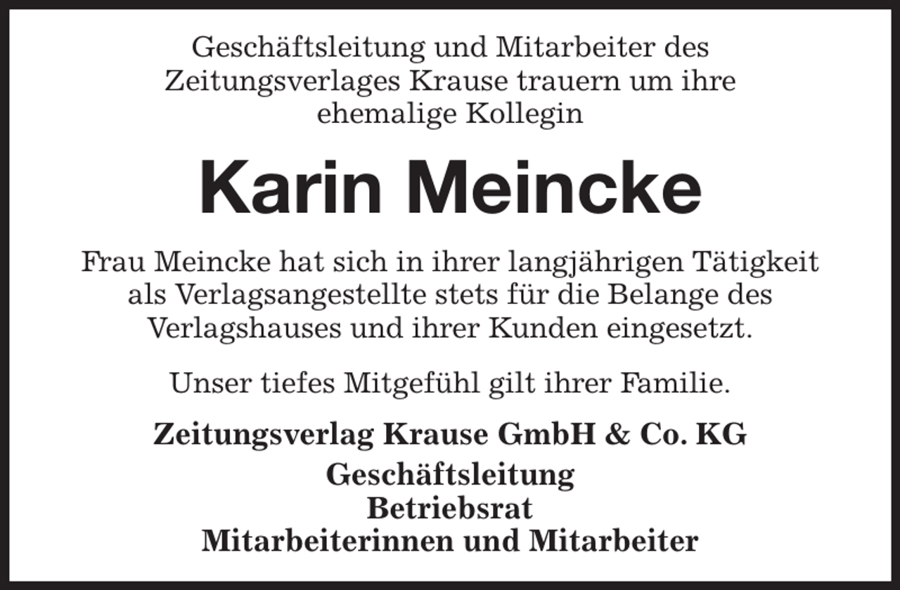 <p>Geschäftsleitung und Mitarbeiter des<br />Zeitungsverlages Krause trauern um ihre<br />ehemalige Kollegin<br />Karin Meincke<br />Zeitungsverlag Krause GmbH &amp; Co. KG<br />Geschäftsleitung<br />Betriebsrat<br />Mitarbeiterinnen und Mitarbeiter<br />Frau Meincke hat sich in ihrer langjährigen Tätigkeit<br />als Verlagsangestellte stets für die Belange des<br />Verlagshauses und ihrer Kunden eingesetzt.<br />Unser tiefes Mitgefühl gilt ihrer Familie.</p>