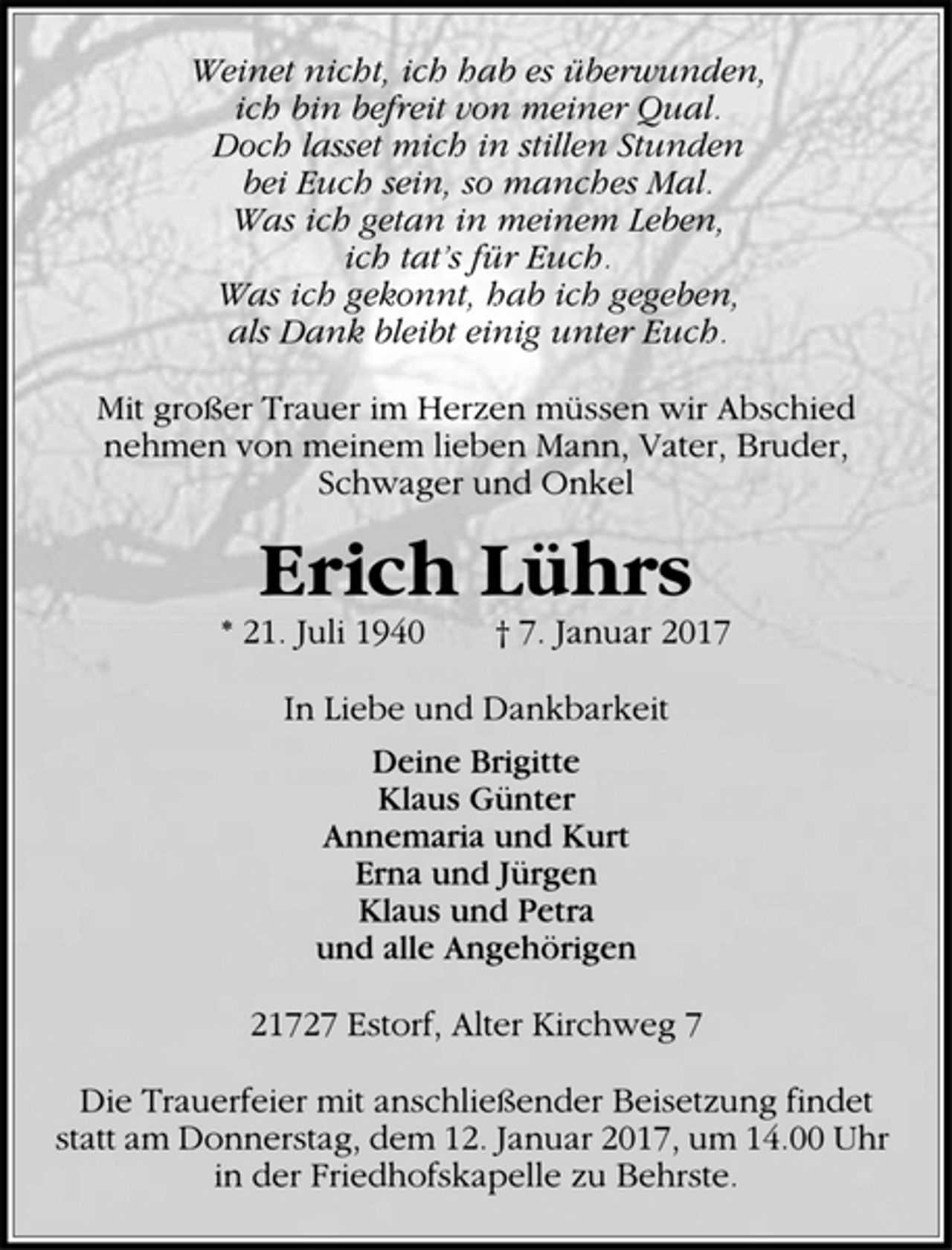 <p>Weinet nicht, ich hab es überwunden,<br />ich bin befreit von meiner Qual.<br />Doch lasset mich in stillen Stunden<br />bei Euch sein, so manches Mal.<br />Was ich getan in meinem Leben,<br />ich tat's für Euch.<br />Was ich gekonnt, hab ich gegeben,<br />als Dank bleibt einig unter Euch.</p><p>Mit großer Trauer im Herzen müssen wir Abschied nehmen von<br />meinem lieben Mann, Vater, Bruder, Schwager und Onkel</p><p>Erich Lührs<br />* 21. Juli 1940 + 7. Januar 2017</p><p>In Liebe und Dankbarkeit</p><p>Deine Brigitte<br />Klaus Günter<br />Annemaria und Kurt<br />Erna und Jürgen<br />Klaus und Petra<br />und alle Angehörigen</p><p>21727 Estorf, Alter Kirchweg 7</p><p>Die Trauerfeier mit anschließender Beisetzung findet statt am Donnerstag, dem 12. Januar 2017, um 14.00 Uhr in der Friedhofskapelle zu Behrste.</p>