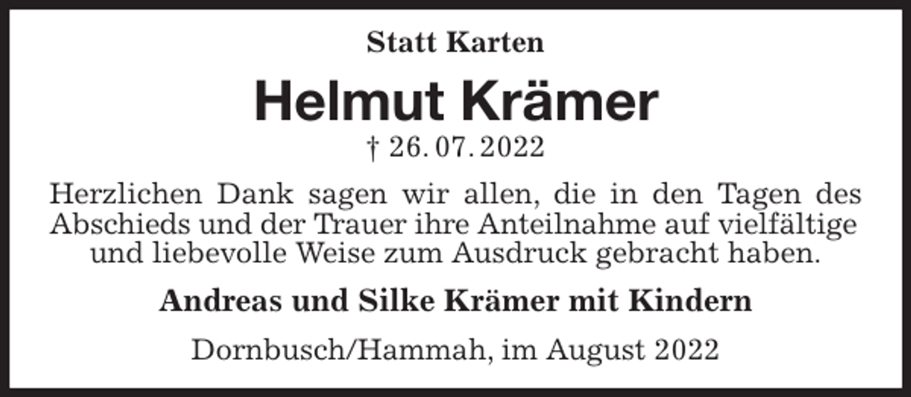 <p>Statt Karten<br />Helmut Krämer<br />† 26. 07. 2022<br />Herzlichen Dank sagen wir allen, die in den Tagen des Abschieds und der Trauer ihre Anteilnahme auf vielfältige<br />und liebevolle Weise zum Ausdruck gebracht haben.<br />Andreas und Silke Krämer mit Kindern<br />Dornbusch/Hammah, im August 2022</p>