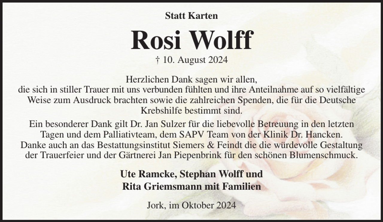 <p>Statt Karten<br />Rosi Wolff<br />† 10. August 2024<br />Herzlichen Dank sagen wir allen,<br />die sich in stiller Trauer mit uns verbunden fühlten und ihre Anteilnahme auf so vielfältige<br />Weise zum Ausdruck brachten sowie die zahlreichen Spenden, die für die Deutsche Krebshilfe bestimmt sind.<br />Ein besonderer Dank gilt Dr. Jan Sulzer für die liebevolle Betreuung in den letzten<br />Tagen und dem Palliativteam, dem SAPV Team von der Klinik Dr. Hancken.<br />Danke auch an das Bestattungsinstitut Siemers &amp; Feindt die die würdevolle Gestaltung der Trauerfeier und der Gärtnerei Jan Piepenbrink für den schönen Blumenschmuck.<br />Ute Ramcke, Stephan Wolff und<br />Rita Griemsmann mit Familien<br />Jork, im Oktober 2024</p>