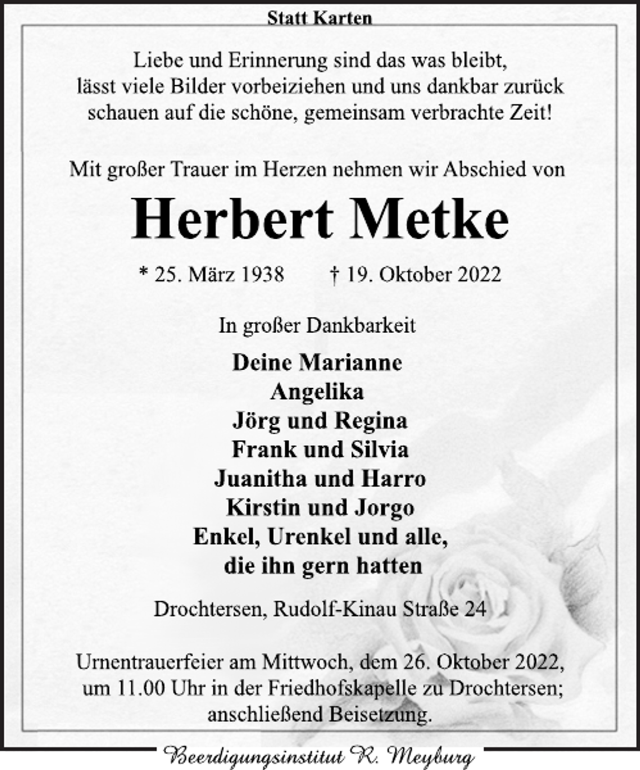 <p>Statt Karten<br />Liebe und Erinnerung sind das was bleibt,<br />lässt viele Bilder vorbeiziehen und uns dankbar zurück<br />schauen auf die schöne, gemeinsam verbrachte Zeit!<br />Mit großer Trauer im Herzen nehmen wir Abschied von<br />Herbert Metke<br />* 25. März 1938 † 19. Oktober 2022<br />In großer Dankbarkeit<br />Deine Marianne<br />Angelika<br />Jörg und Regina<br />Frank und Silvia<br />Juanitha und Harro<br />Kirstin und Jorgo<br />Enkel, Urenkel und alle,<br />die ihn gern hatten<br />Drochtersen, Rudolf-Kinau Straße 24<br />Urnentrauerfeier am Mittwoch, dem 26. Oktober 2022,<br />um 11.00 Uhr in der Friedhofskapelle zu Drochtersen;<br />anschließend Beisetzung.</p>