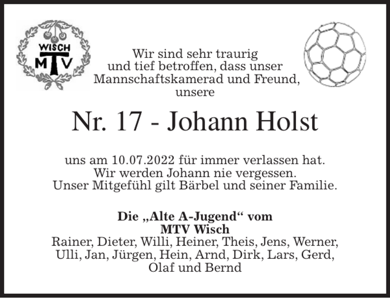 <p>Wir sind sehr traurig<br />und tief betroffen, dass unser<br />Mannschaftskamerad und Freund,<br />unsere<br />Nr. 17 - Johann Holst<br />uns am 10.07.2022 für immer verlassen hat.<br />Wir werden Johann nie vergessen.<br />Unser Mitgefühl gilt Bärbel und seiner Familie.<br />Die „Alte A-Jugend“ vom<br />MTV Wisch<br />Rainer, Dieter, Willi, Heiner, Theis, Jens, Werner,<br />Ulli, Jan, Jürgen, Hein, Arnd, Dirk, Lars, Gerd,<br />Olaf und Bernd</p>