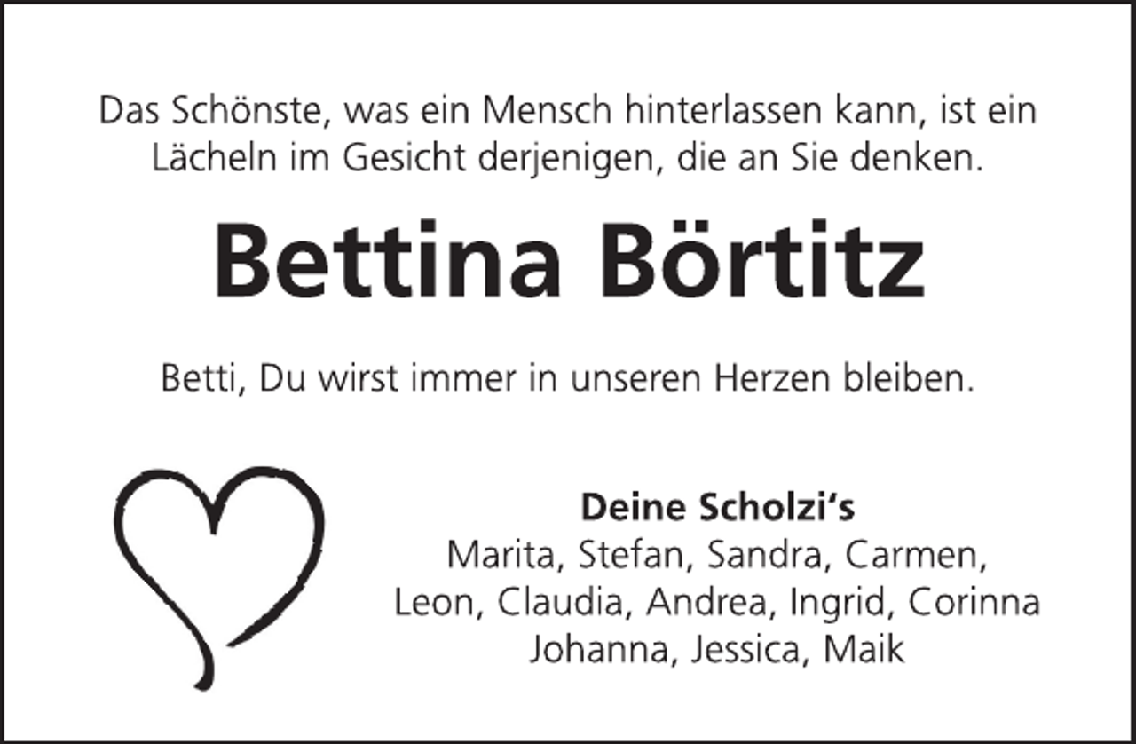 <p>Das Schönste, was ein Mensch hinterlassen kann, ist ein<br />Lächeln im Gesicht derjenigen, die an Sie denken.<br />Bettina Börtitz<br />Betti, Du wirst immer in unseren Herzen bleiben.<br />Deine Scholzi's<br />Marita, Stefan, Sandra, Carmen<br />Leon, Claudia, Andrea, Ingrid, Corinna<br />Johanna, Jessica, Maik</p>