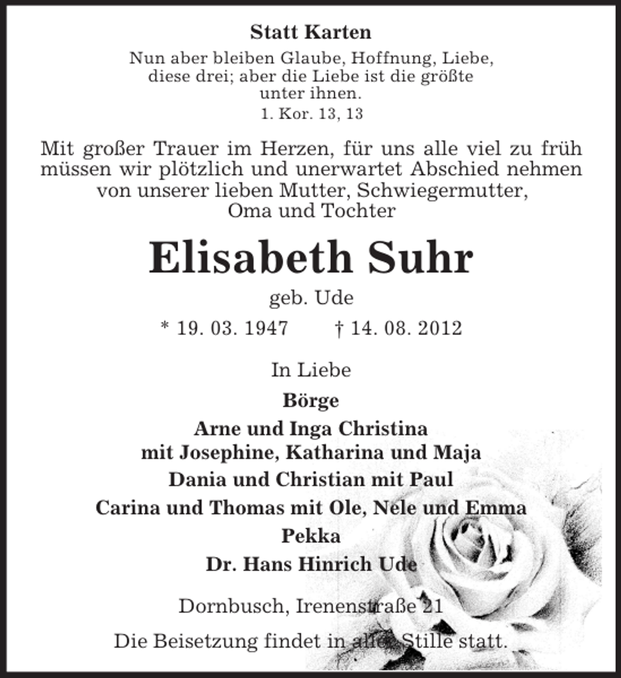 <p>Statt Karten<br />Nun aber bleiben Glaube, Hoffnung, Liebe,<br />diese drei; aber die Liebe ist die größte<br />unter ihnen.<br />1. Kor. 13, 13</p><p>Mit großer Trauer im Herzen, für uns alle viel zu früh<br />müssen wir plötzlich und unerwartet Abschied nehmen<br />von unserer lieben Mutter, Schwiegermutter,<br />Oma und Tochter</p><p>Elisabeth Suhr<br />geb. Ude<br />* 19. 03. 1947<br />† 14. 08. 2012<br />In Liebe<br />Börge<br />Arne und Inga Christina<br />mit Josephine, Katharina und Maja<br />Dania und Christian mit Paul<br />Carina und Thomas mit Ole, Nele und Emma<br />Pekka<br />Dr. Hans Hinrich Ude<br />Dornbusch, Irenenstraße 21<br />Die Beisetzung findet in aller Stille statt.</p>