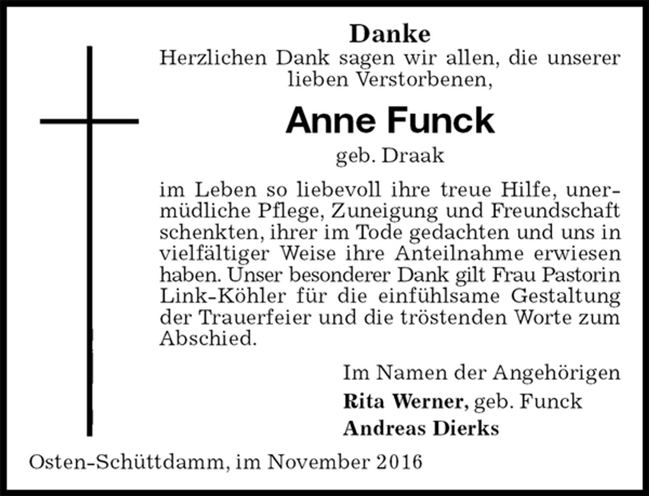 <p>Danke<br />Herzlichen Dank sagen wir allen, die unserer<br />lieben Verstorbenen,<br />Anne Funck<br />geb. Draak<br />im Leben so liebevoll ihre treue Hilfe, unermüdliche Pflege, Zuneigung und Freundschaft<br />schenkten, ihrer im Tode gedachten und uns in<br />vielfältiger Weise ihre Anteilnahme erwiesen haben. Unser besonderer Dank gilt Frau Pastorin<br />Link-Köhler für die einfühlsame Gestaltung der Trauerfeier und die tröstenden Worte zum Abschied.<br />Im Namen der Angehörigen<br />Rita Werner, geb. Funck<br />Andreas Dierks<br />Osten-Schüttdamm, im November 2016</p>