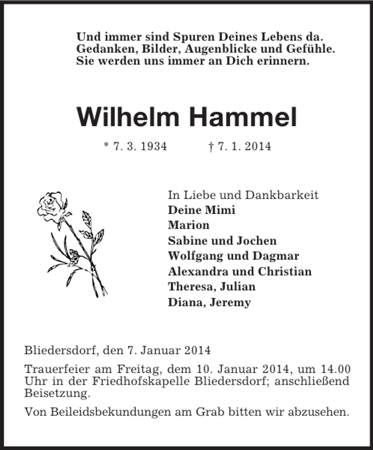 <p>Und immer sind Spuren Deines Lebens da.<br />Gedanken, Bilder, Augenblicke und Gefühle.<br />Sie werden uns immer an Dich erinnern.<br />Wilhelm Hammel<br />* 7. 3. 1934 † 7. 1. 2014<br />In Liebe und Dankbarkeit<br />Deine Mimi<br />Marion<br />Sabine und Jochen<br />Wolfgang und Dagmar<br />Alexandra und Christian<br />Theresa, Julian<br />Diana, Jeremy<br />Bliedersdorf, den 7. Januar 2014<br />Trauerfeier am Freitag, dem 10. Januar 2014, um 14.00 Uhr in der Friedhofskapelle Bliedersdorf; anschließend Beisetzung.<br />Von Beileidsbekundungen am Grab bitten wir abzusehen.</p>