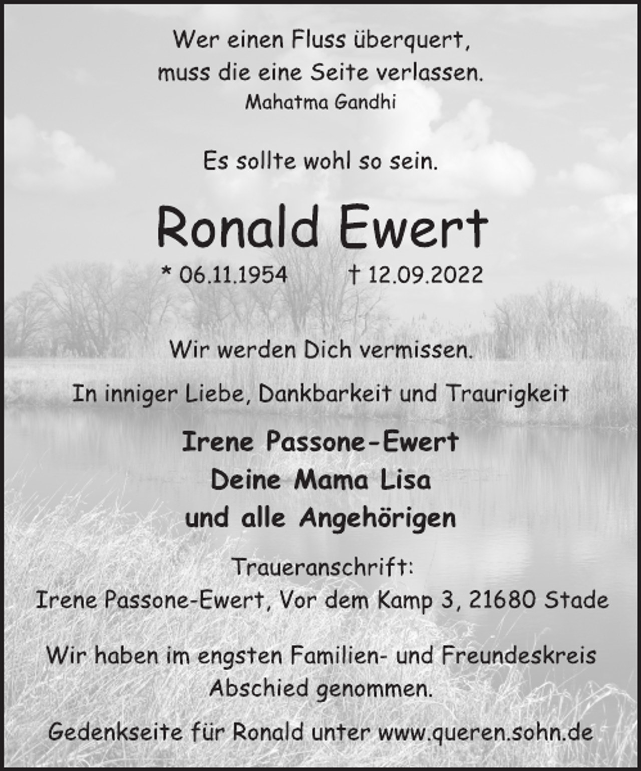 <p>Wer einen Fluss überquert,<br />muss die eine Seite verlassen.<br />Mahatma Gandhi<br />Es sollte wohl so sein.<br />Ronald Ewert<br />* 06.11.1954 † 12.09.2022<br />Wir werden Dich vermissen.<br />In inniger Liebe, Dankbarkeit und Traurigkeit<br />Irene Passone-Ewert<br />Deine Mama Lisa<br />und alle Angehörigen<br />Traueranschrift:<br />Irene Passone-Ewert, Vor dem Kamp 3, 21680 Stade<br />Wir haben im engsten Familien- und Freundeskreis<br />Abschied genommen.<br />Gedenkseite für Ronald unter www.queren.sohn.de</p>