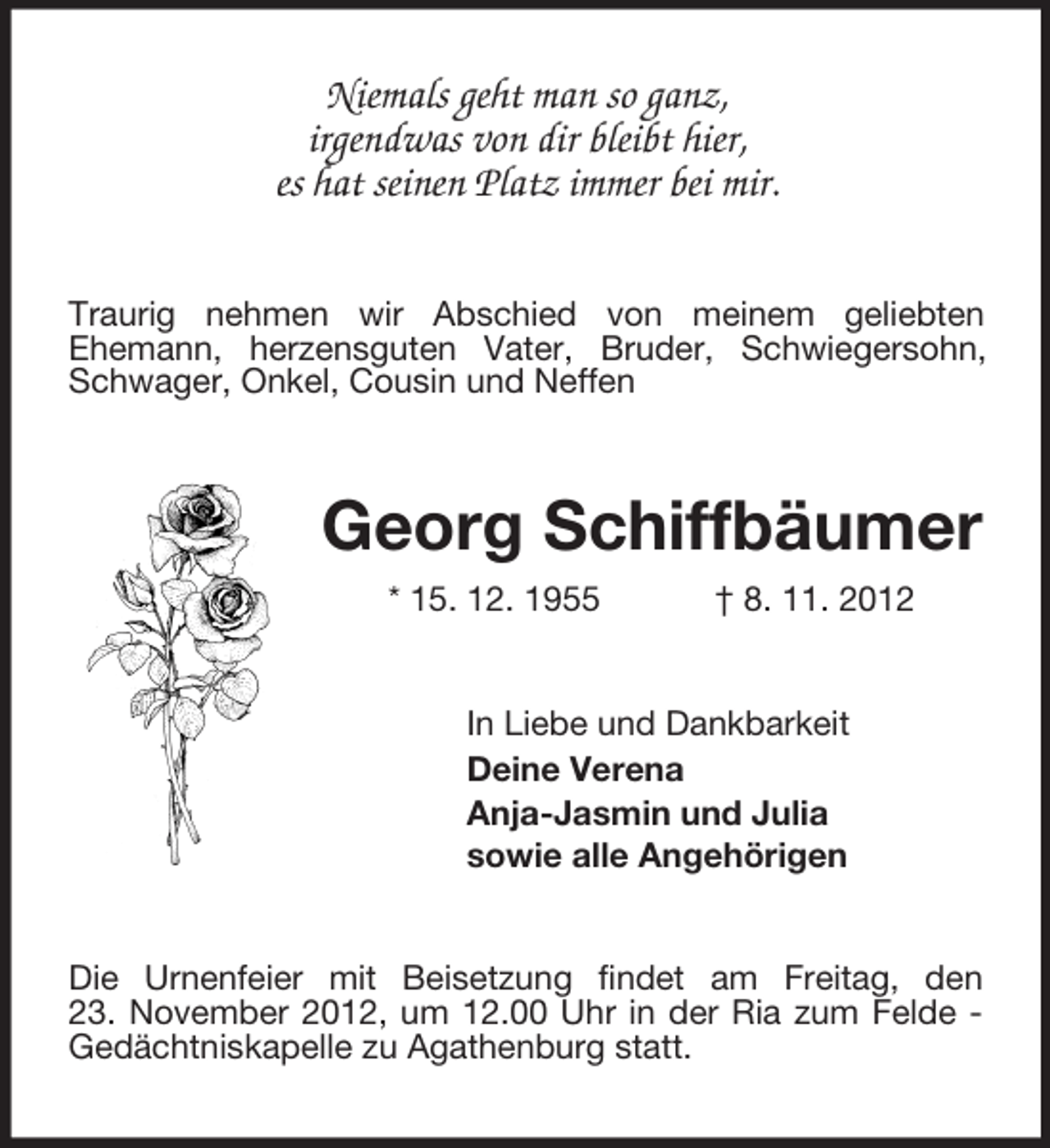 <p>Niemals geht man so ganz,<br />irgendwas von dir bleibt hier,<br />es hat seinen Platz immer bei mir.<br />Traurig nehmen wir Abschied von meinem geliebten<br />Ehemann, herzensguten Vater, Bruder, Schwiegersohn, Schwager, Onkel, Cousin und Neffen<br />Georg Schiffbäumer<br />* 15. 12. 1955 † 8. 11. 2012<br />In Liebe und Dankbarkeit<br />Deine Verena<br />Anja-Jasmin und Julia<br />sowie alle Angehörigen<br />Die Urnenfeier mit Beisetzung findet am Freitag, den<br />23. November 2012, um 12.00 Uhr in der Ria zum Felde - Gedächtniskapelle zu Agathenburg statt.</p>