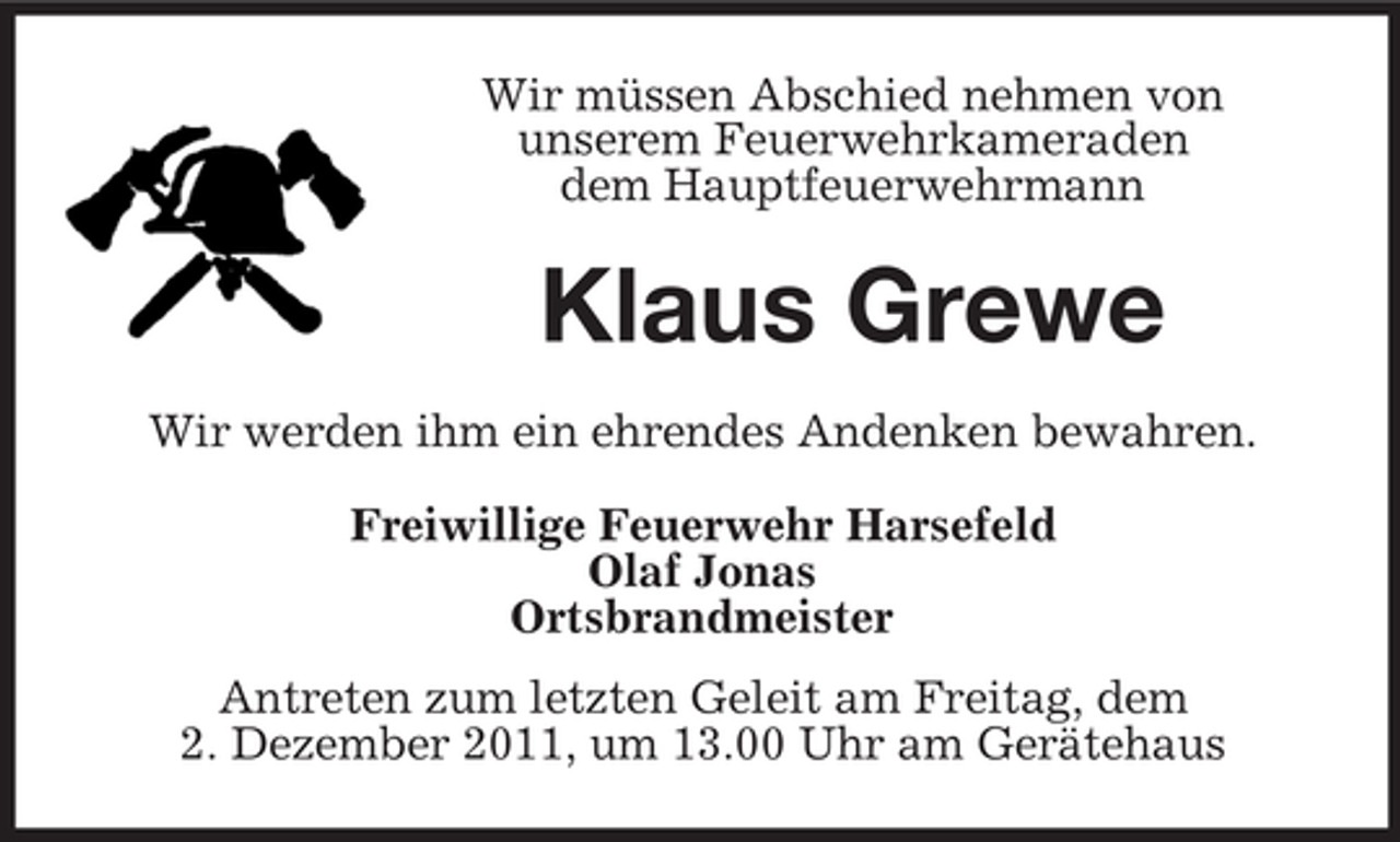 <p>Wir müssen Abschied nehmen von<br />unserem Feuerwehrkameraden<br />dem Hauptfeuerwehrmann</p><p>Klaus Grewe<br />Wir werden ihm ein ehrendes Andenken bewahren.<br />Freiwillige Feuerwehr Harsefeld<br />Olaf Jonas<br />Ortsbrandmeister<br />Antreten zum letzten Geleit am Freitag, dem<br />2. Dezember 2011, um 13.00 Uhr am Gerätehaus</p>