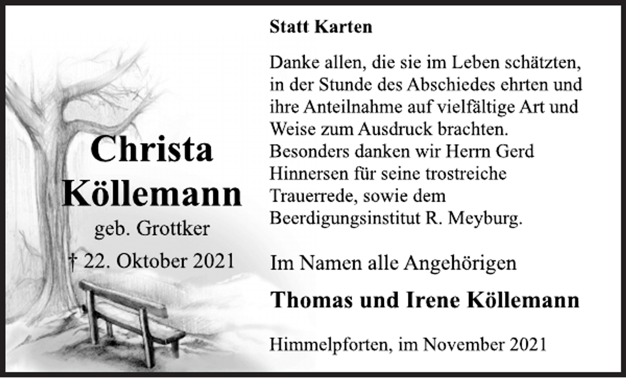 <p>Christa<br />Köllemann<br />geb. Grottker<br />† 22. Oktober 2021<br />Statt Karten<br />Danke allen, die sie im Leben schätzten,<br />in der Stunde des Abschiedes ehrten und<br />ihre Anteilnahme auf vielfältige Art und<br />Weise zum Ausdruck brachten.<br />Besonders danken wir Herrn Gerd<br />Hinnersen für seine trostreiche<br />Trauerrede, sowie dem<br />Beerdigungsinstitut R. Meyburg.<br />Im Namen alle Angehörigen<br />Thomas und Irene Köllemann<br />Himmelpforten, im November 2021</p>