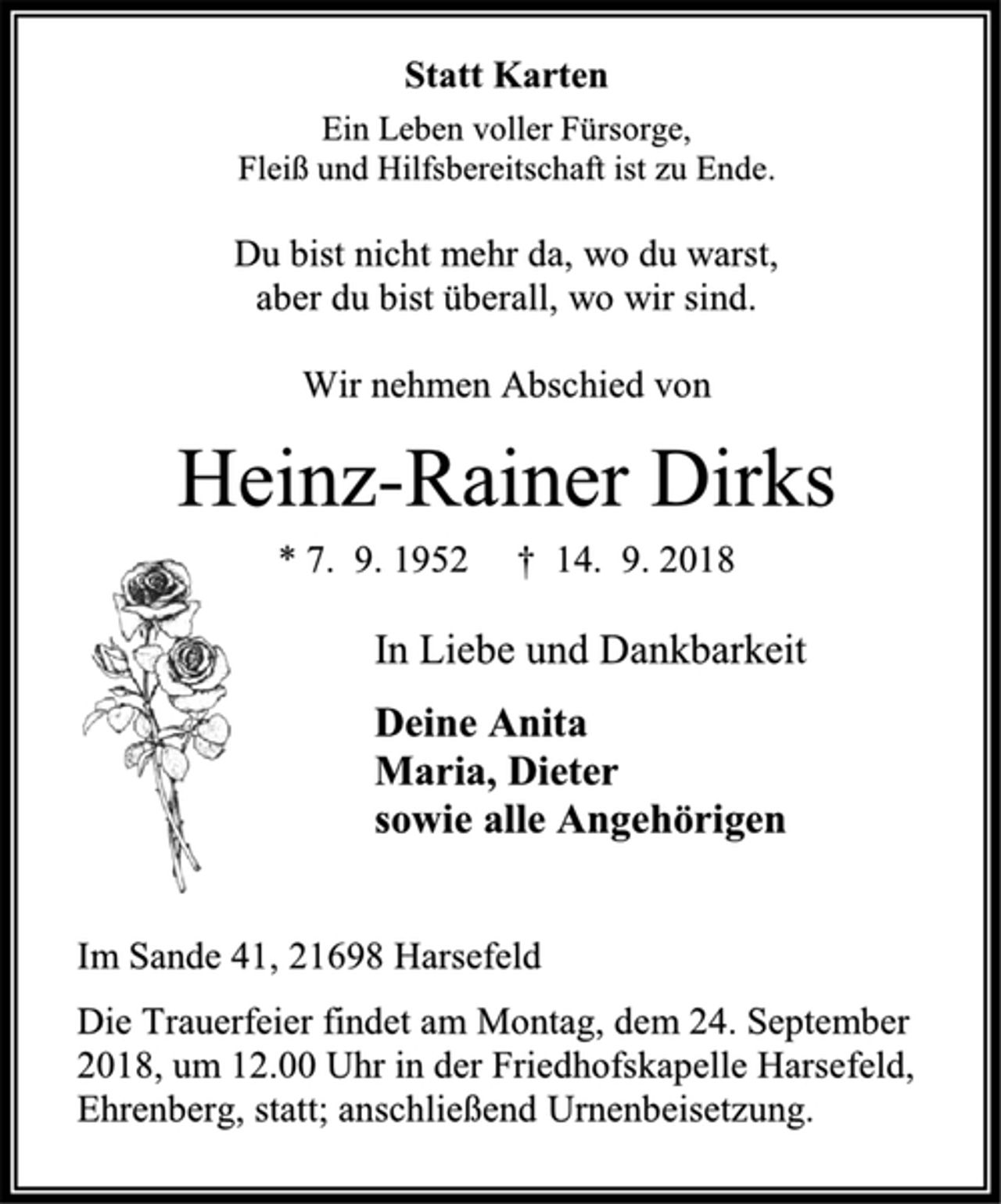 <p>Statt Karten<br />Ein Leben voller Fürsorge,<br />Fleiß und Hilfsbereitschaft ist zu Ende.<br />Du bist nicht mehr da, wo du warst,<br />aber du bist überall, wo wir sind.<br />Wir nehmen Abschied von<br />Heinz-Rainer Dirks<br />* 7. 9. 1952 † 14. 9. 2018<br />In Liebe und Dankbarkeit<br />Deine Anita<br />Maria, Dieter<br />sowie alle Angehörigen<br />Im Sande 41, 21698 Harsefeld<br />Die Trauerfeier findet am Montag, dem 24. September 2018, um 12.00 Uhr in der Friedhofskapelle Harsefeld, Ehrenberg, statt; anschließend Urnenbeisetzung.</p>