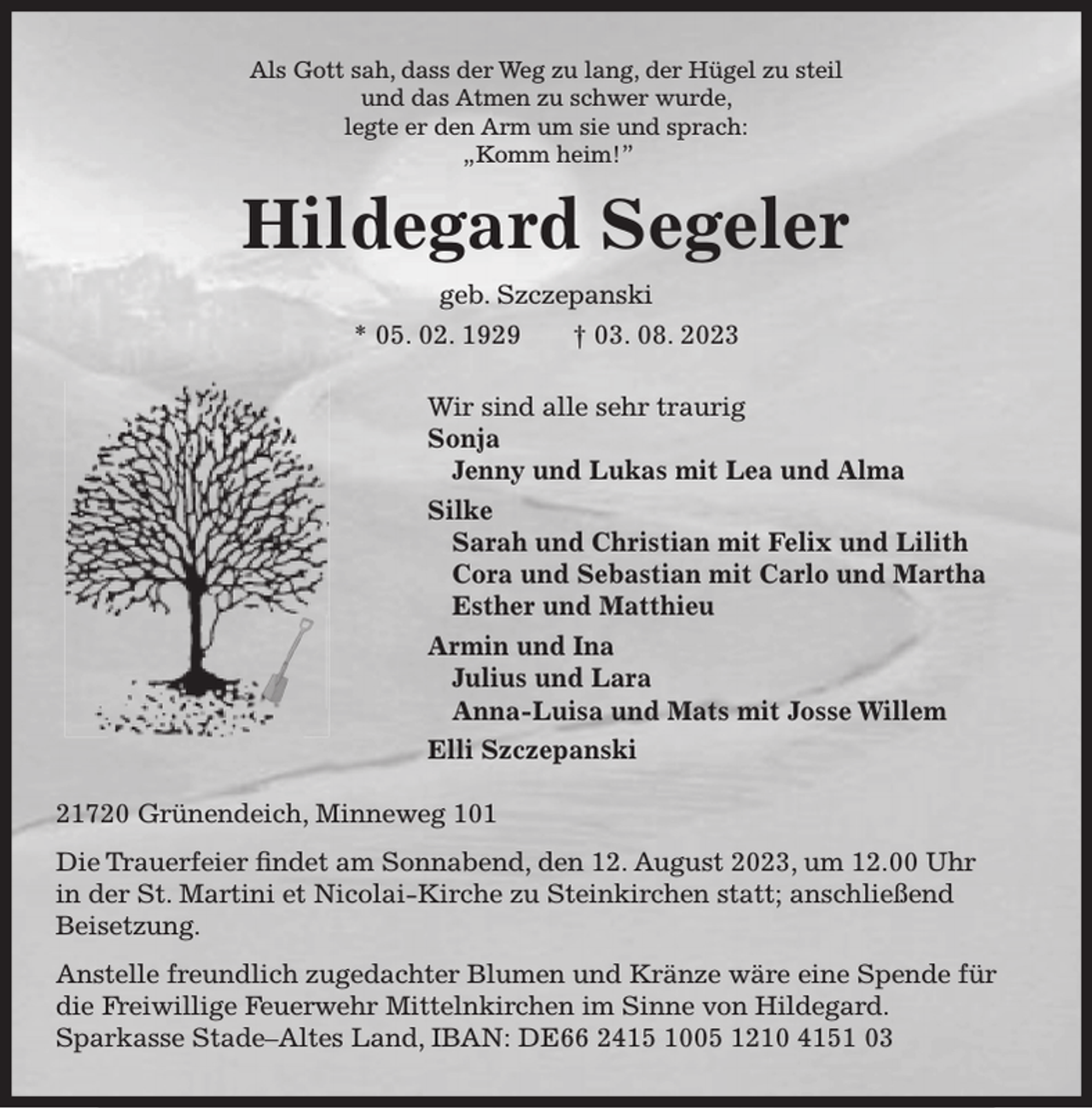 <p>Als Gott sah, dass der Weg zu lang, der Hügel zu steil<br />und das Atmen zu schwer wurde,<br />legte er den Arm um sie und sprach:<br />„Komm heim!”<br />Hildegard Segeler<br />geb. Szczepanski<br />* 05. 02. 1929 † 03. 08. 2023<br />Wir sind alle sehr traurig<br />Sonja<br />Jenny und Lukas mit Lea und Alma<br />Silke<br />Sarah und Christian mit Felix und Lilith<br />Cora und Sebastian mit Carlo und Martha<br />Esther und Matthieu<br />Armin und Ina<br />Julius und Lara<br />Anna-Luisa und Mats mit Josse Willem<br />Elli Szczepanski<br />21720 Grünendeich, Minneweg 101</p><p>Die Trauerfeier findet am Sonnabend, den 12. August 2023, um 12.00 Uhr in der St. Martini et Nicolai-Kirche zu Steinkirchen statt; anschließend Beisetzung.<br />Anstelle freundlich zugedachter Blumen und Kränze wäre eine Spende für die Freiwillige Feuerwehr Mittelnkirchen im Sinne von Hildegard.<br />Sparkasse Stade-Altes Land, IBAN: DE66 2415 1005 1210 4151 03</p>