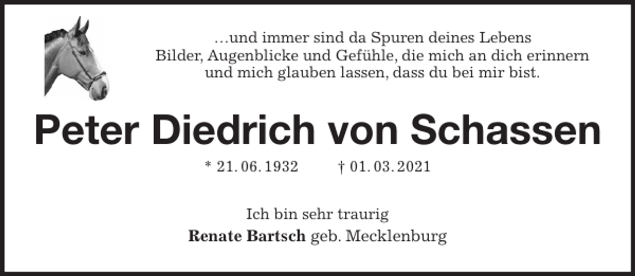 <p>…und immer sind da Spuren deines Lebens<br />Bilder, Augenblicke und Gefühle, die mich an dich erinnern<br />und mich glauben lassen, dass du bei mir bist.<br />Peter Diedrich von Schassen<br />* 21. 06. 1932 † 01. 03. 2021<br />Ich bin sehr traurig<br />Renate Bartsch geb. Mecklenburg</p>