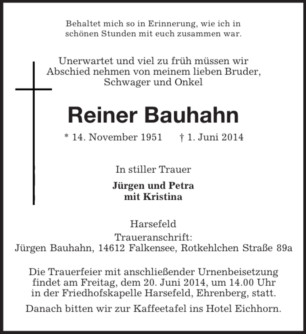 <p>Behaltet mich so in Erinnerung, wie ich in<br />schönen Stunden mit euch zusammen war.<br />Unerwartet und viel zu früh müssen wir<br />Abschied nehmen von meinem lieben Bruder,<br />Schwager und Onkel<br />Reiner Bauhahn<br />* 14. November 1951 † 1. Juni 2014<br />In stiller Trauer<br />Jürgen und Petra<br />mit Kristina<br />Harsefeld<br />Traueranschrift:<br />Jürgen Bauhahn, 14612 Falkensee, Rotkehlchen Straße 89a</p><p>Die Trauerfeier mit anschließender Urnenbeisetzung<br />findet am Freitag, dem 20. Juni 2014, um 14.00 Uhr<br />in der Friedhofskapelle Harsefeld, Ehrenberg, statt.<br />Danach bitten wir zur Kaffeetafel ins Hotel Eichhorn.</p>